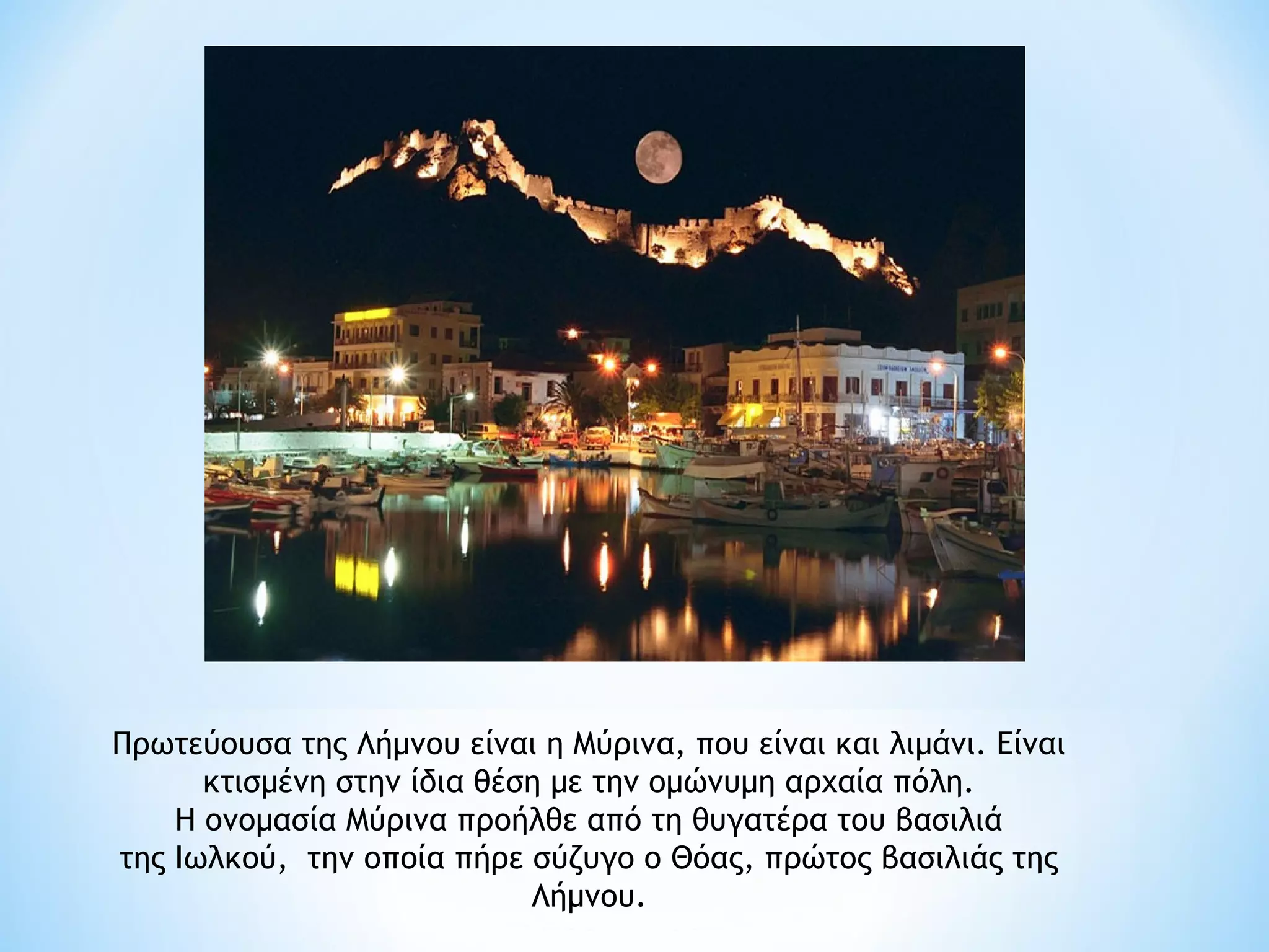 Πρωτεύουσα της Λήμνου είναι η Μύρινα, που είναι και λιμάνι. Είναι
      κτισμένη στην ίδια θέση με την ομώνυμη αρχαία πόλη.
    Η ονομασία Μύρινα προήλθε από τη θυγατέρα του βασιλιά
της Ιωλκού, την οποία πήρε σύζυγο ο Θόας, πρώτος βασιλιάς της
                            Λήμνου.
 