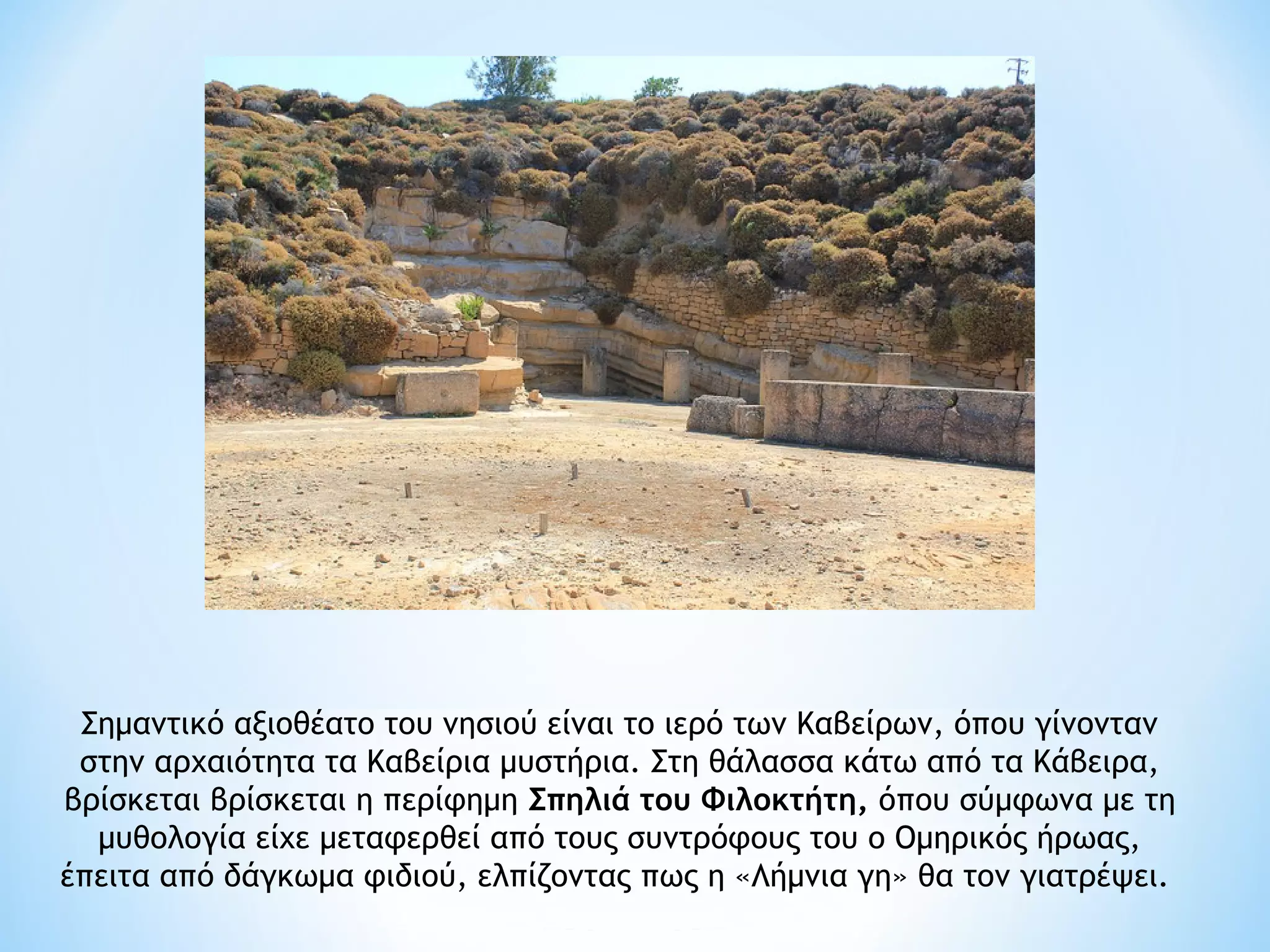 Σημαντικό αξιοθέατο του νησιού είναι το ιερό των Καβείρων, όπου γίνονταν
 στην αρχαιότητα τα Καβείρια μυστήρια. Στη θάλασσα κάτω από τα Κάβειρα,
βρίσκεται βρίσκεται η περίφημη Σπηλιά του Φιλοκτήτη, όπου σύμφωνα με τη
  μυθολογία είχε μεταφερθεί από τους συντρόφους του ο Ομηρικός ήρωας,
έπειτα από δάγκωμα φιδιού, ελπίζοντας πως η «Λήμνια γη» θα τον γιατρέψει. 
 