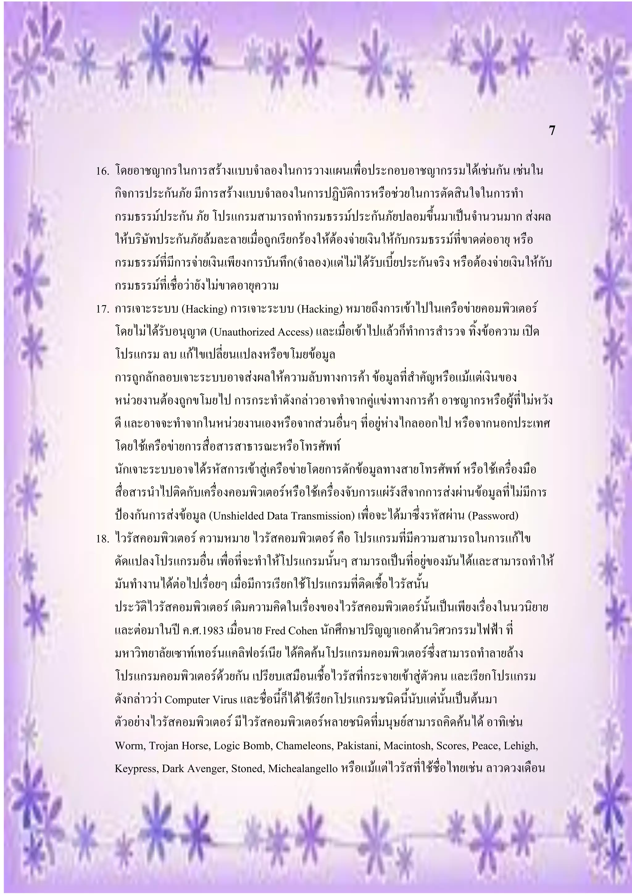7
16. โดยอาชญากรในการสร้างแบบจาลองในการวางแผนเพื่อประกอบอาชญากรรมได้เช่นกัน เช่นใน
    กิจการประกันภัย มีการสร้างแบบจาลองในการปฏิบัติการหรือช่วยในการตัดสินใจในการทา
    กรมธรรม์ประกัน ภัย โปรแกรมสามารถทากรมธรรม์ประกันภัยปลอมขึ้นมาเป็นจานวนมาก ส่งผล
    ให้บริษัทประกันภัยล้มละลายเมื่อถูกเรียกร้องให้ต้องจ่ายเงินให้กับกรมธรรม์ที่ขาดต่ออายุ หรือ
    กรมธรรม์ที่มีการจ่ายเงินเพียงการบันทึก(จาลอง)แต่ไม่ได้รับเบี้ยประกันจริง หรือต้องจ่ายเงินให้กับ
    กรมธรรม์ที่เชื่อว่ายังไม่ขาดอายุความ
17. การเจาะระบบ (Hacking) การเจาะระบบ (Hacking) หมายถึงการเข้าไปในเครือข่ายคอมพิวเตอร์
    โดยไม่ได้รับอนุญาต (Unauthorized Access) และเมื่อเข้าไปแล้วก็ทาการสารวจ ทิ้งข้อความ เปิด
    โปรแกรม ลบ แก้ไขเปลี่ยนแปลงหรือขโมยข้อมูล
    การถูกลักลอบเจาะระบบอาจส่งผลให้ความลับทางการค้า ข้อมูลที่สาคัญหรือแม้แต่เงินของ
    หน่วยงานต้องถูกขโมยไป การกระทาดังกล่าวอาจทาจากคู่แข่งทางการค้า อาชญากรหรือผู้ที่ไม่หวัง
    ดี และอาจจะทาจากในหน่วยงานเองหรือจากส่วนอื่นๆ ที่อยู่ห่างไกลออกไป หรือจากนอกประเทศ
    โดยใช้เครือข่ายการสื่อสารสาธารณะหรือโทรศัพท์
    นักเจาะระบบอาจได้รหัสการเข้าสู่เครือข่ายโดยการดักข้อมูลทางสายโทรศัพท์ หรือใช้เครื่องมือ
    สื่อสารนาไปติดกับเครื่องคอมพิวเตอร์หรือใช้เครื่องจับการแผ่รังสีจากการส่งผ่านข้อมูลที่ไม่มีการ
    ป้องกันการส่งข้อมูล (Unshielded Data Transmission) เพื่อจะได้มาซึ่งรหัสผ่าน (Password)
18. ไวรัสคอมพิวเตอร์ ความหมาย ไวรัสคอมพิวเตอร์ คือ โปรแกรมที่มีความสามารถในการแก้ไข
    ดัดแปลงโปรแกรมอื่น เพื่อที่จะทาให้โปรแกรมนั้นๆ สามารถเป็นที่อยู่ของมันได้และสามารถทาให้
    มันทางานได้ต่อไปเรื่อยๆ เมื่อมีการเรียกใช้โปรแกรมที่ติดเชื้อไวรัสนั้น
    ประวัติไวรัสคอมพิวเตอร์ เดิมความคิดในเรื่องของไวรัสคอมพิวเตอร์นั้นเป็นเพียงเรื่องในนวนิยาย
    และต่อมาในปี ค.ศ.1983 เมื่อนาย Fred Cohen นักศึกษาปริญญาเอกด้านวิศวกรรมไฟฟ้า ที่
    มหาวิทยาลัยเซาท์เทอร์นแคลิฟอร์เนีย ได้คิดค้นโปรแกรมคอมพิวเตอร์ซึ่งสามารถทาลายล้าง
    โปรแกรมคอมพิวเตอร์ด้วยกัน เปรียบเสมือนเชื้อไวรัสที่กระจายเข้าสู่ตัวคน และเรียกโปรแกรม
    ดังกล่าวว่า Computer Virus และชื่อนี้ก็ได้ใช้เรียกโปรแกรมชนิดนี้นับแต่นั้นเป็นต้นมา
    ตัวอย่างไวรัสคอมพิวเตอร์ มีไวรัสคอมพิวเตอร์หลายชนิดที่มนุษย์สามารถคิดค้นได้ อาทิเช่น
    Worm, Trojan Horse, Logic Bomb, Chameleons, Pakistani, Macintosh, Scores, Peace, Lehigh,
    Keypress, Dark Avenger, Stoned, Michealangello หรือแม้แต่ไวรัสที่ใช้ชื่อไทยเช่น ลาวดวงเดือน
 