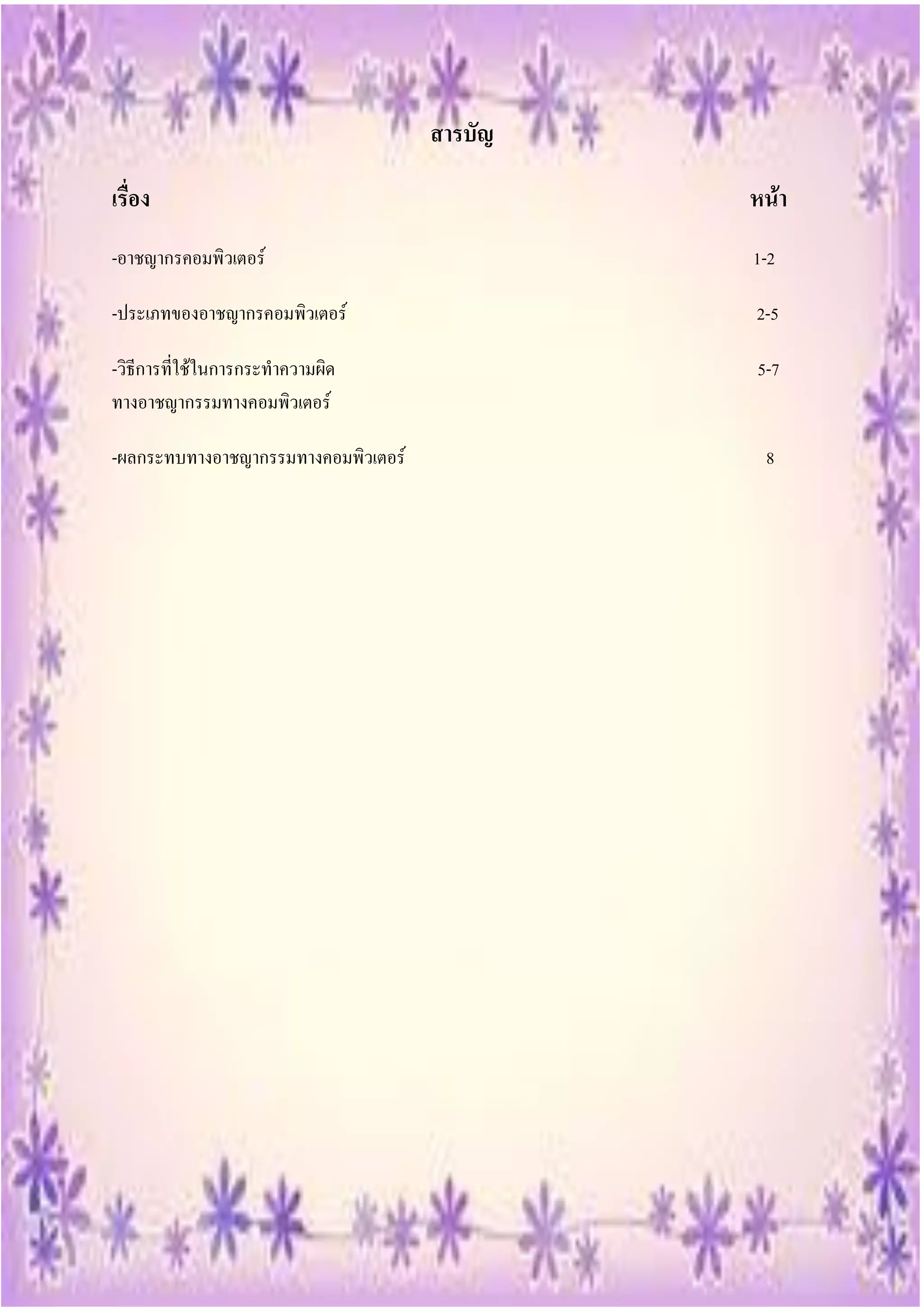 สารบัญ

เรื่อง                                        หน้า
-อาชญากรคอมพิวเตอร์                           1-2

-ประเภทของอาชญากรคอมพิวเตอร์                  2-5

-วิธีการที่ใช้ในการกระทาความผิด               5-7
ทางอาชญากรรมทางคอมพิวเตอร์

-ผลกระทบทางอาชญากรรมทางคอมพิวเตอร์             8
 