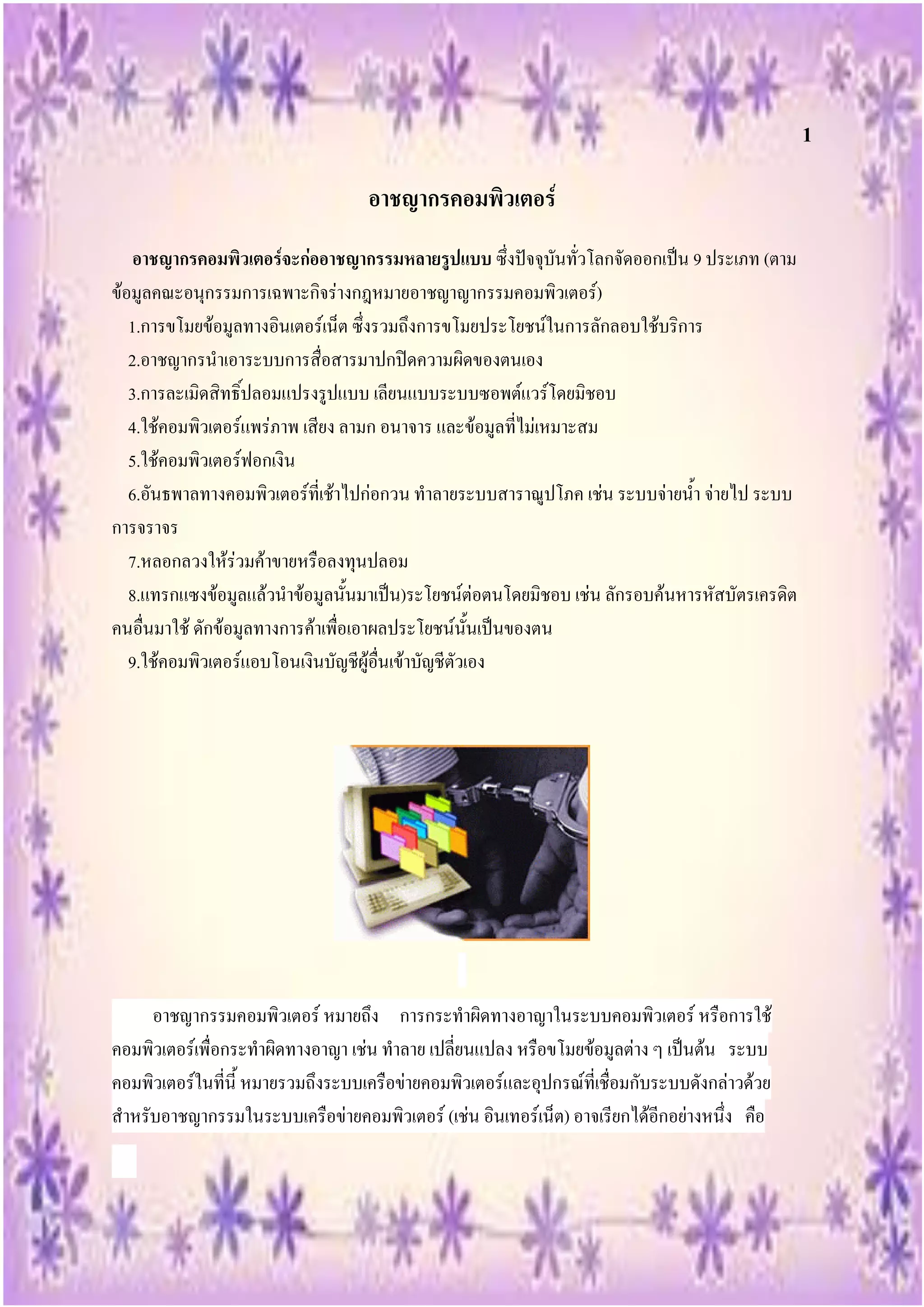 1

                                   อาชญากรคอมพิวเตอร์
    อาชญากรคอมพิวเตอร์จะก่ออาชญากรรมหลายรูปแบบ ซึ่งปัจจุบันทั่วโลกจัดออกเป็น 9 ประเภท (ตาม
ข้อมูลคณะอนุกรรมการเฉพาะกิจร่างกฎหมายอาชญาญากรรมคอมพิวเตอร์)
   1.การขโมยข้อมูลทางอินเตอร์เน็ต ซึ่งรวมถึงการขโมยประโยชน์ในการลักลอบใช้บริการ
   2.อาชญากรนาเอาระบบการสื่อสารมาปกปิดความผิดของตนเอง
   3.การละเมิดสิทธิ์ปลอมแปรงรูปแบบ เลียนแบบระบบซอพต์แวร์โดยมิชอบ
   4.ใช้คอมพิวเตอร์แพร่ภาพ เสียง ลามก อนาจาร และข้อมูลที่ไม่เหมาะสม
   5.ใช้คอมพิวเตอร์ฟอกเงิน
   6.อันธพาลทางคอมพิวเตอร์ที่เช้าไปก่อกวน ทาลายระบบสาราณูปโภค เช่น ระบบจ่ายน้า จ่ายไป ระบบ
การจราจร
   7.หลอกลวงให้ร่วมค้าขายหรือลงทุนปลอม
   8.แทรกแซงข้อมูลแล้วนาข้อมูลนั้นมาเป็น)ระโยชน์ต่อตนโดยมิชอบ เช่น ลักรอบค้นหารหัสบัตรเครดิต
คนอื่นมาใช้ ดักข้อมูลทางการค้าเพื่อเอาผลประโยชน์นั้นเป็นของตน
   9.ใช้คอมพิวเตอร์แอบโอนเงินบัญชีผู้อื่นเข้าบัญชีตัวเอง




     อาชญากรรมคอมพิวเตอร์ หมายถึง การกระทาผิดทางอาญาในระบบคอมพิวเตอร์ หรือการใช้
คอมพิวเตอร์เพื่อกระทาผิดทางอาญา เช่น ทาลาย เปลี่ยนแปลง หรือขโมยข้อมูลต่าง ๆ เป็นต้น ระบบ
คอมพิวเตอร์ในที่นี้ หมายรวมถึงระบบเครือข่ายคอมพิวเตอร์และอุปกรณ์ที่เชื่อมกับระบบดังกล่าวด้วย
สาหรับอาชญากรรมในระบบเครือข่ายคอมพิวเตอร์ (เช่น อินเทอร์เน็ต) อาจเรียกได้อีกอย่างหนึ่ง คือ
 