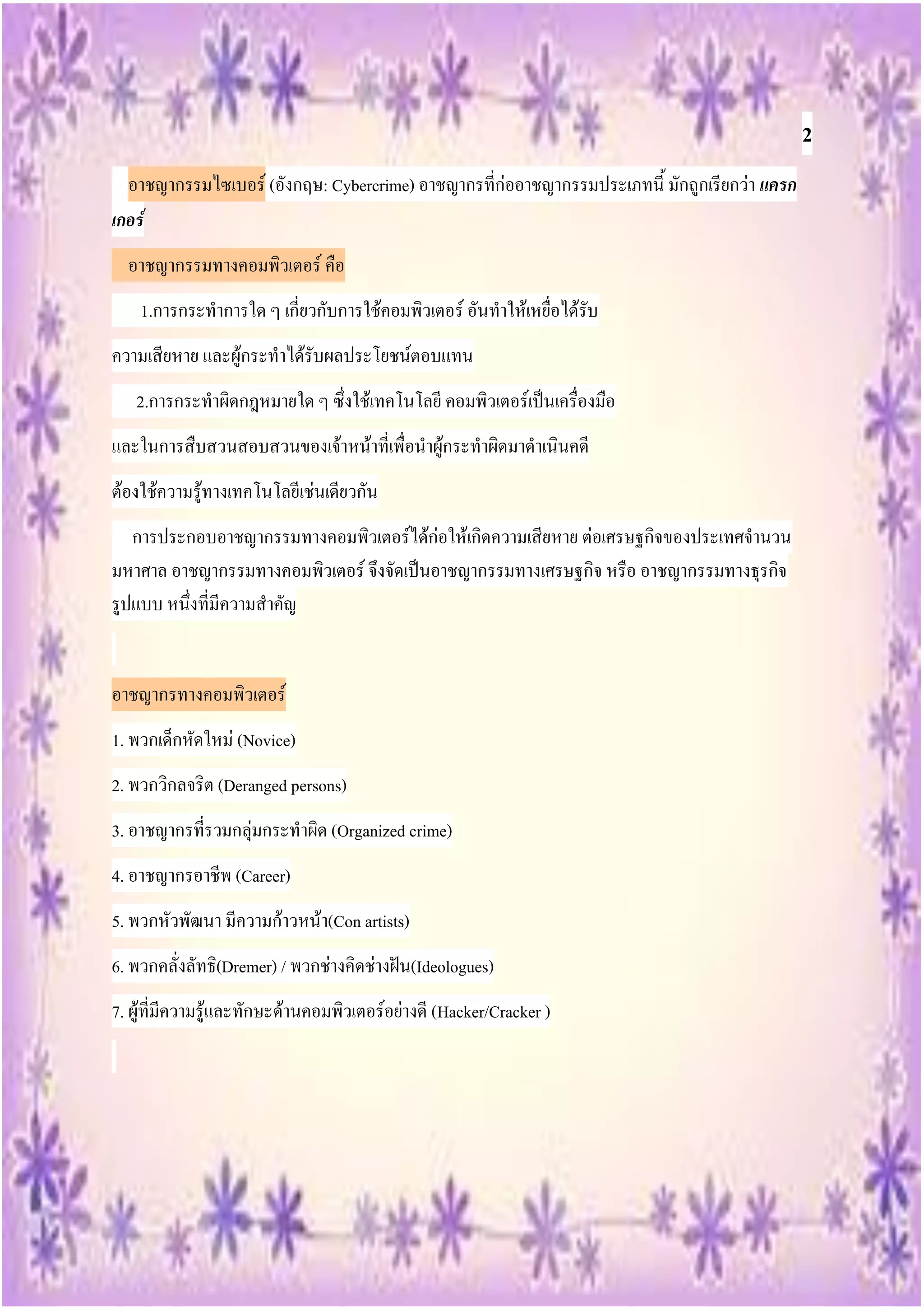 2
  อาชญากรรมไซเบอร์ (อังกฤษ: Cybercrime) อาชญากรที่ก่ออาชญากรรมประเภทนี้ มักถูกเรียกว่า แครก
เกอร์
  อาชญากรรมทางคอมพิวเตอร์ คือ
    1.การกระทาการใด ๆ เกี่ยวกับการใช้คอมพิวเตอร์ อันทาให้เหยื่อได้รับ
ความเสียหาย และผู้กระทาได้รับผลประโยชน์ตอบแทน
   2.การกระทาผิดกฎหมายใด ๆ ซึ่งใช้เทคโนโลยี คอมพิวเตอร์เป็นเครื่องมือ
และในการสืบสวนสอบสวนของเจ้าหน้าที่เพื่อนาผู้กระทาผิดมาดาเนินคดี
ต้องใช้ความรู้ทางเทคโนโลยีเช่นเดียวกัน
   การประกอบอาชญากรรมทางคอมพิวเตอร์ได้ก่อให้เกิดความเสียหาย ต่อเศรษฐกิจของประเทศจานวน
มหาศาล อาชญากรรมทางคอมพิวเตอร์ จึงจัดเป็นอาชญากรรมทางเศรษฐกิจ หรือ อาชญากรรมทางธุรกิจ
รูปแบบ หนึ่งที่มีความสาคัญ


อาชญากรทางคอมพิวเตอร์
1. พวกเด็กหัดใหม่ (Novice)
2. พวกวิกลจริต (Deranged persons)
3. อาชญากรที่รวมกลุ่มกระทาผิด (Organized crime)
4. อาชญากรอาชีพ (Career)
5. พวกหัวพัฒนา มีความก้าวหน้า(Con artists)
6. พวกคลั่งลัทธิ(Dremer) / พวกช่างคิดช่างฝัน(Ideologues)
7. ผู้ที่มีความรู้และทักษะด้านคอมพิวเตอร์อย่างดี (Hacker/Cracker )
 