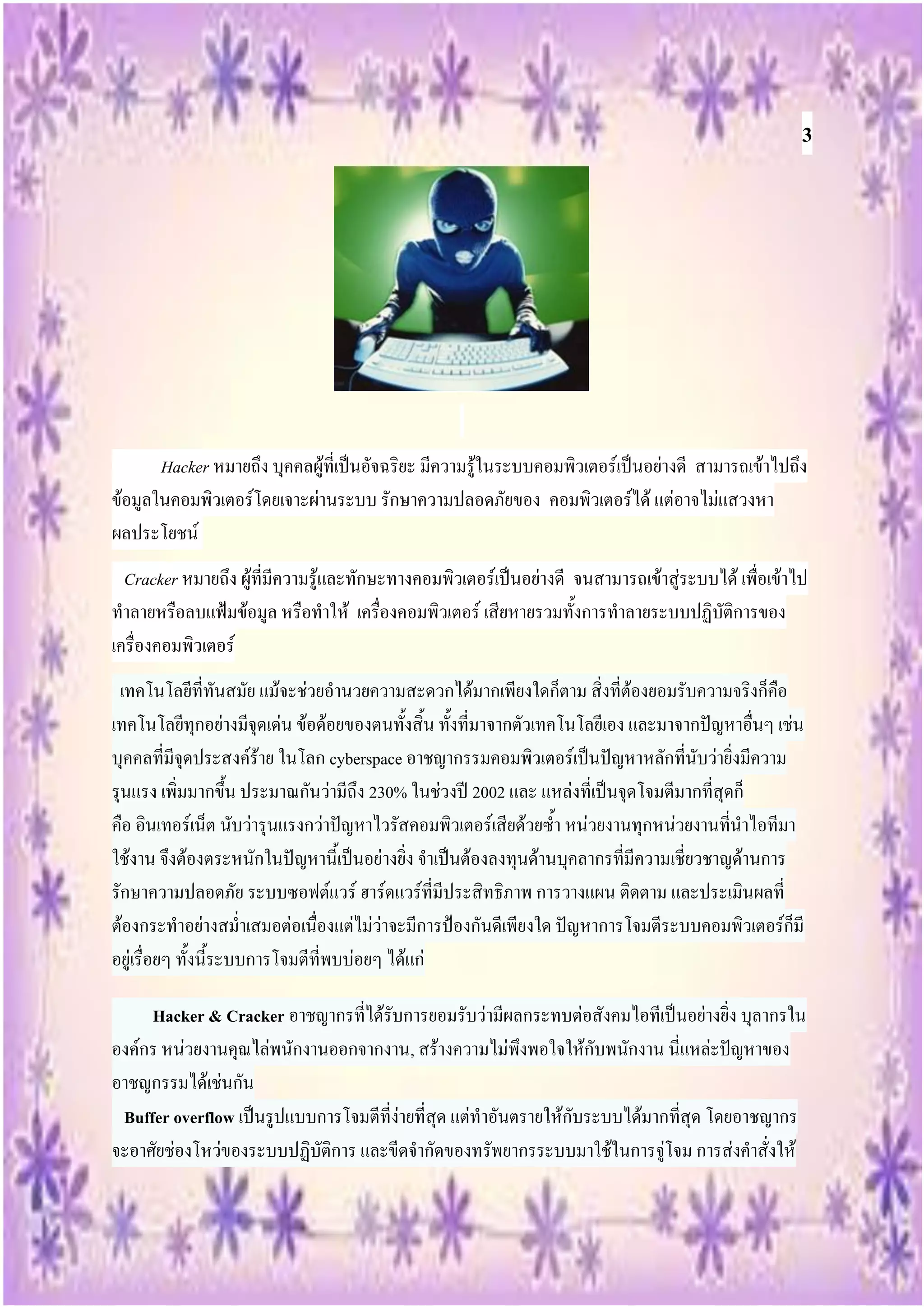 3




       Hacker หมายถึง บุคคลผู้ที่เป็นอัจฉริยะ มีความรู้ในระบบคอมพิวเตอร์เป็นอย่างดี สามารถเข้าไปถึง
ข้อมูลในคอมพิวเตอร์โดยเจาะผ่านระบบ รักษาความปลอดภัยของ คอมพิวเตอร์ได้ แต่อาจไม่แสวงหา
ผลประโยชน์
  Cracker หมายถึง ผู้ที่มีความรู้และทักษะทางคอมพิวเตอร์เป็นอย่างดี จนสามารถเข้าสู่ระบบได้ เพื่อเข้าไป
ทาลายหรือลบแฟ้มข้อมูล หรือทาให้ เครื่องคอมพิวเตอร์ เสียหายรวมทั้งการทาลายระบบปฏิบัติการของ
เครื่องคอมพิวเตอร์
 เทคโนโลยีที่ทันสมัย แม้จะช่วยอานวยความสะดวกได้มากเพียงใดก็ตาม สิ่งที่ต้องยอมรับความจริงก็คือ
เทคโนโลยีทุกอย่างมีจุดเด่น ข้อด้อยของตนทั้งสิ้น ทั้งที่มาจากตัวเทคโนโลยีเอง และมาจากปัญหาอื่นๆ เช่น
บุคคลที่มีจุดประสงค์ร้าย ในโลก cyberspace อาชญากรรมคอมพิวเตอร์เป็นปัญหาหลักที่นับว่ายิ่งมีความ
รุนแรง เพิ่มมากขึ้น ประมาณกันว่ามีถึง 230% ในช่วงปี 2002 และ แหล่งที่เป็นจุดโจมตีมากที่สุดก็
คือ อินเทอร์เน็ต นับว่ารุนแรงกว่าปัญหาไวรัสคอมพิวเตอร์เสียด้วยซ้า หน่วยงานทุกหน่วยงานที่นาไอทีมา
ใช้งาน จึงต้องตระหนักในปัญหานี้เป็นอย่างยิ่ง จาเป็นต้องลงทุนด้านบุคลากรที่มีความเชี่ยวชาญด้านการ
รักษาความปลอดภัย ระบบซอฟต์แวร์ ฮาร์ดแวร์ที่มีประสิทธิภาพ การวางแผน ติดตาม และประเมินผลที่
ต้องกระทาอย่างสม่าเสมอต่อเนื่องแต่ไม่ว่าจะมีการป้องกันดีเพียงใด ปัญหาการโจมตีระบบคอมพิวเตอร์ก็มี
อยู่เรื่อยๆ ทั้งนี้ระบบการโจมตีที่พบบ่อยๆ ได้แก่

     Hacker & Cracker อาชญากรที่ได้รับการยอมรับว่ามีผลกระทบต่อสังคมไอทีเป็นอย่างยิ่ง บุลากรใน
องค์กร หน่วยงานคุณไล่พนักงานออกจากงาน, สร้างความไม่พึงพอใจให้กับพนักงาน นี่แหล่ะปัญหาของ
อาชญกรรมได้เช่นกัน
 Buffer overflow เป็นรูปแบบการโจมตีที่ง่ายที่สุด แต่ทาอันตรายให้กับระบบได้มากที่สุด โดยอาชญากร
จะอาศัยช่องโหว่ของระบบปฏิบัติการ และขีดจากัดของทรัพยากรระบบมาใช้ในการจู่โจม การส่งคาสั่งให้
 