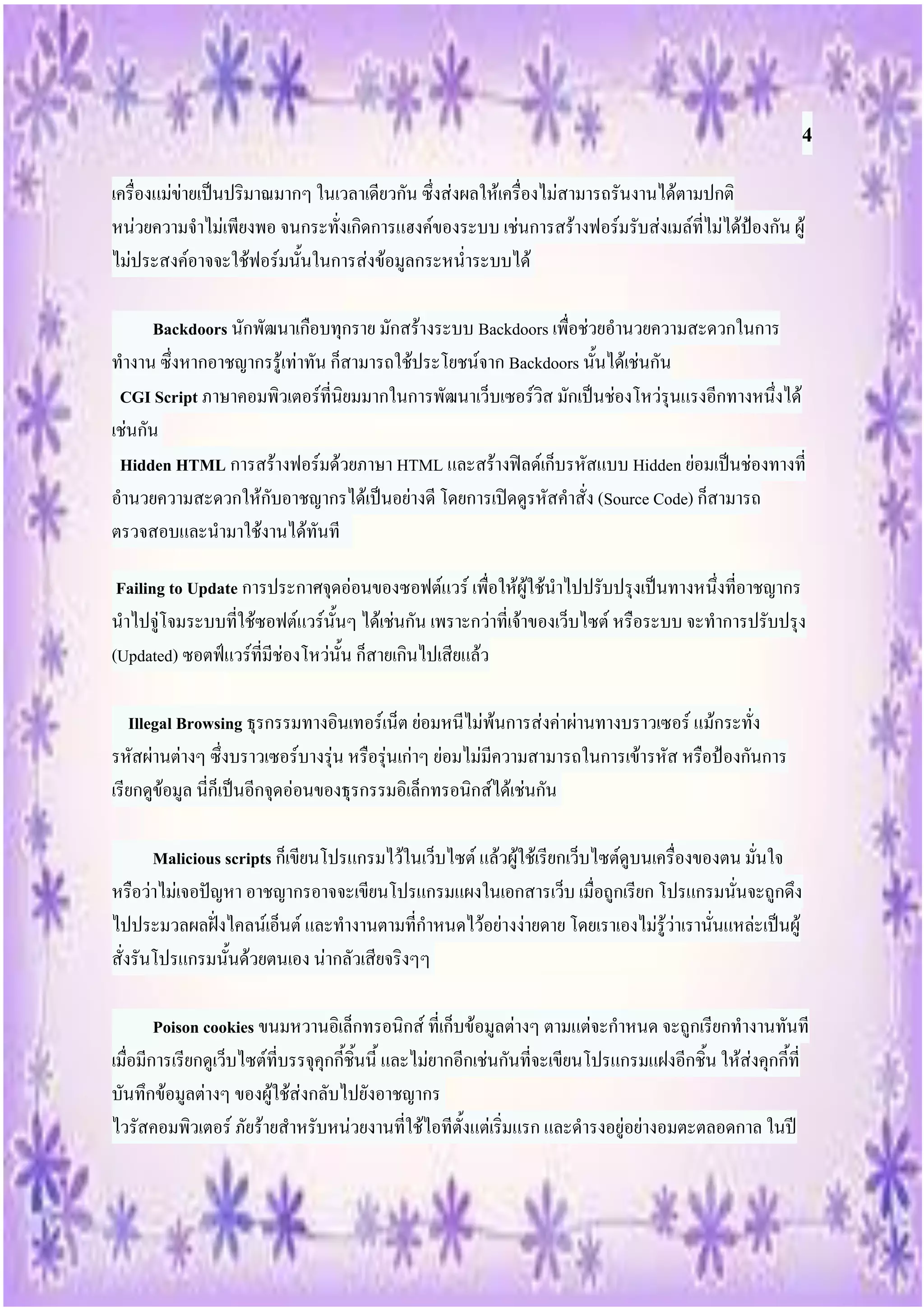 4
เครื่องแม่ข่ายเป็นปริมาณมากๆ ในเวลาเดียวกัน ซึ่งส่งผลให้เครื่องไม่สามารถรันงานได้ตามปกติ
หน่วยความจาไม่เพียงพอ จนกระทั่งเกิดการแฮงค์ของระบบ เช่นการสร้างฟอร์มรับส่งเมล์ที่ไม่ได้ป้องกัน ผู้
ไม่ประสงค์อาจจะใช้ฟอร์มนั้นในการส่งข้อมูลกระหน่าระบบได้

      Backdoors นักพัฒนาเกือบทุกราย มักสร้างระบบ Backdoors เพื่อช่วยอานวยความสะดวกในการ
ทางาน ซึ่งหากอาชญากรรู้เท่าทัน ก็สามารถใช้ประโยชน์จาก Backdoors นั้นได้เช่นกัน
 CGI Script ภาษาคอมพิวเตอร์ที่นิยมมากในการพัฒนาเว็บเซอร์วิส มักเป็นช่องโหว่รุนแรงอีกทางหนึ่งได้
เช่นกัน
 Hidden HTML การสร้างฟอร์มด้วยภาษา HTML และสร้างฟิลด์เก็บรหัสแบบ Hidden ย่อมเป็นช่องทางที่
อานวยความสะดวกให้กับอาชญากรได้เป็นอย่างดี โดยการเปิดดูรหัสคาสั่ง (Source Code) ก็สามารถ
ตรวจสอบและนามาใช้งานได้ทันที

 Failing to Update การประกาศจุดอ่อนของซอฟต์แวร์ เพื่อให้ผู้ใช้นาไปปรับปรุงเป็นทางหนึ่งที่อาชญากร
นาไปจู่โจมระบบที่ใช้ซอฟต์แวร์นั้นๆ ได้เช่นกัน เพราะกว่าที่เจ้าของเว็บไซต์ หรือระบบ จะทาการปรับปรุง
(Updated) ซอตฟ์แวร์ที่มีช่องโหว่นั้น ก็สายเกินไปเสียแล้ว

   Illegal Browsing ธุรกรรมทางอินเทอร์เน็ต ย่อมหนีไม่พ้นการส่งค่าผ่านทางบราวเซอร์ แม้กระทั่ง
รหัสผ่านต่างๆ ซึ่งบราวเซอร์บางรุ่น หรือรุ่นเก่าๆ ย่อมไม่มีความสามารถในการเข้ารหัส หรือป้องกันการ
เรียกดูข้อมูล นี่ก็เป็นอีกจุดอ่อนของธุรกรรมอิเล็กทรอนิกส์ได้เช่นกัน

       Malicious scripts ก็เขียนโปรแกรมไว้ในเว็บไซต์ แล้วผู้ใช้เรียกเว็บไซต์ดูบนเครื่องของตน มั่นใจ
หรือว่าไม่เจอปัญหา อาชญากรอาจจะเขียนโปรแกรมแผงในเอกสารเว็บ เมื่อถูกเรียก โปรแกรมนั่นจะถูกดึง
ไปประมวลผลฝั่งไคลน์เอ็นต์ และทางานตามที่กาหนดไว้อย่างง่ายดาย โดยเราเองไม่รู้ว่าเรานั่นแหล่ะเป็นผู้
สั่งรันโปรแกรมนั้นด้วยตนเอง น่ากลัวเสียจริงๆๆ

        Poison cookies ขนมหวานอิเล็กทรอนิกส์ ที่เก็บข้อมูลต่างๆ ตามแต่จะกาหนด จะถูกเรียกทางานทันที
เมื่อมีการเรียกดูเว็บไซต์ที่บรรจุคุกกี้ชิ้นนี้ และไม่ยากอีกเช่นกันที่จะเขียนโปรแกรมแฝงอีกชิ้น ให้ส่งคุกกี้ที่
บันทึกข้อมูลต่างๆ ของผู้ใช้ส่งกลับไปยังอาชญากร
ไวรัสคอมพิวเตอร์ ภัยร้ายสาหรับหน่วยงานที่ใช้ไอทีตั้งแต่เริ่มแรก และดารงอยู่อย่างอมตะตลอดกาล ในปี
 