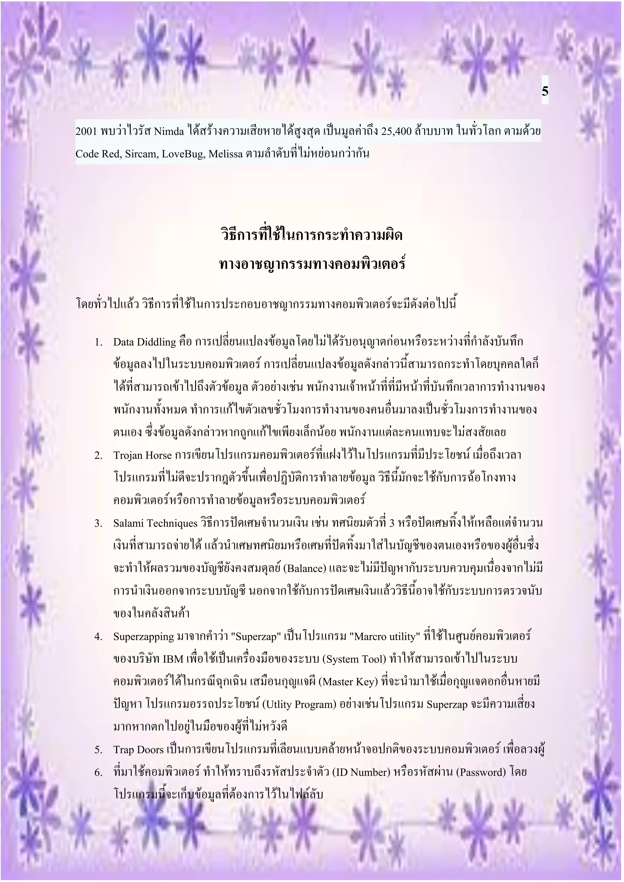 5
2001 พบว่าไวรัส Nimda ได้สร้างความเสียหายได้สูงสุด เป็นมูลค่าถึง 25,400 ล้าบบาท ในทั่วโลก ตามด้วย
Code Red, Sircam, LoveBug, Melissa ตามลาดับที่ไม่หย่อนกว่ากัน



                             วิธีการที่ใช้ในการกระทาความผิด
                             ทางอาชญากรรมทางคอมพิวเตอร์
โดยทั่วไปแล้ว วิธีการที่ใช้ในการประกอบอาชญากรรมทางคอมพิวเตอร์จะมีดังต่อไปนี้

   1. Data Diddling คือ การเปลี่ยนแปลงข้อมูลโดยไม่ได้รับอนุญาตก่อนหรือระหว่างที่กาลังบันทึก
      ข้อมูลลงไปในระบบคอมพิวเตอร์ การเปลี่ยนแปลงข้อมูลดังกล่าวนี้สามารถกระทาโดยบุคคลใดก็
      ได้ที่สามารถเข้าไปถึงตัวข้อมูล ตัวอย่างเช่น พนักงานเจ้าหน้าที่ที่มีหน้าที่บันทึกเวลาการทางานของ
      พนักงานทั้งหมด ทาการแก้ไขตัวเลขชั่วโมงการทางานของคนอื่นมาลงเป็นชั่วโมงการทางานของ
      ตนเอง ซึ่งข้อมูลดังกล่าวหากถูกแก้ไขเพียงเล็กน้อย พนักงานแต่ละคนแทบจะไม่สงสัยเลย
   2. Trojan Horse การเขียนโปรแกรมคอมพิวเตอร์ที่แฝงไว้ในโปรแกรมที่มีประโยชน์ เมื่อถึงเวลา
      โปรแกรมที่ไม่ดีจะปรากฎตัวขึ้นเพื่อปฏิบัติการทาลายข้อมูล วิธีนี้มักจะใช้กับการฉ้อโกงทาง
      คอมพิวเตอร์หรือการทาลายข้อมูลหรือระบบคอมพิวเตอร์
   3. Salami Techniques วิธีการปัดเศษจานวนเงิน เช่น ทศนิยมตัวที่ 3 หรือปัดเศษทิ้งให้เหลือแต่จานวน
      เงินที่สามารถจ่ายได้ แล้วนาเศษทศนิยมหรือเศษที่ปัดทิ้งมาใส่ในบัญชีของตนเองหรือของผู้อื่นซึ่ง
      จะทาให้ผลรวมของบัญชียังคงสมดุลย์ (Balance) และจะไม่มีปัญหากับระบบควบคุมเนื่องจากไม่มี
      การนาเงินออกจากระบบบัญชี นอกจากใช้กับการปัดเศษเงินแล้ววิธีนี้อาจใช้กับระบบการตรวจนับ
      ของในคลังสินค้า
   4. Superzapping มาจากคาว่า "Superzap" เป็นโปรแกรม "Marcro utility" ที่ใช้ในศูนย์คอมพิวเตอร์
      ของบริษัท IBM เพื่อใช้เป็นเครื่องมือของระบบ (System Tool) ทาให้สามารถเข้าไปในระบบ
      คอมพิวเตอร์ได้ในกรณีฉุกเฉิน เสมือนกุญแจผี (Master Key) ที่จะนามาใช้เมื่อกุญแจดอกอื่นหายมี
      ปัญหา โปรแกรมอรรถประโยชน์ (Utlity Program) อย่างเช่นโปรแกรม Superzap จะมีความเสี่ยง
      มากหากตกไปอยู่ในมือของผู้ที่ไม่หวังดี
   5. Trap Doors เป็นการเขียนโปรแกรมที่เลียนแบบคล้ายหน้าจอปกติของระบบคอมพิวเตอร์ เพื่อลวงผู้
   6. ที่มาใช้คอมพิวเตอร์ ทาให้ทราบถึงรหัสประจาตัว (ID Number) หรือรหัสผ่าน (Password) โดย
      โปรแกรมนี้จะเก็บข้อมูลที่ต้องการไว้ในไฟล์ลับ
 
