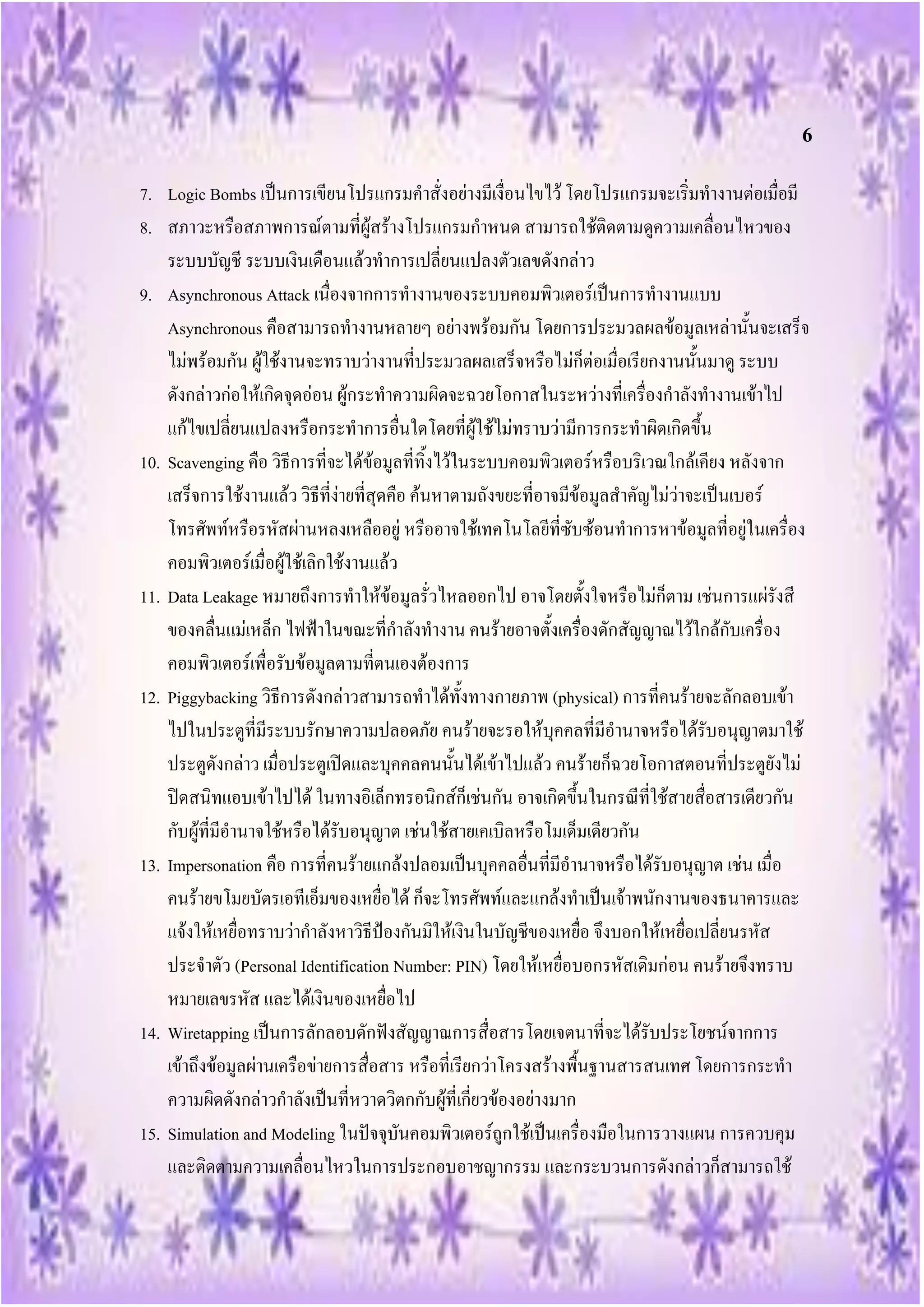 6
7. Logic Bombs เป็นการเขียนโปรแกรมคาสั่งอย่างมีเงื่อนไขไว้ โดยโปรแกรมจะเริ่มทางานต่อเมื่อมี
8. สภาวะหรือสภาพการณ์ตามที่ผู้สร้างโปรแกรมกาหนด สามารถใช้ติดตามดูความเคลื่อนไหวของ
    ระบบบัญชี ระบบเงินเดือนแล้วทาการเปลี่ยนแปลงตัวเลขดังกล่าว
9. Asynchronous Attack เนื่องจากการทางานของระบบคอมพิวเตอร์เป็นการทางานแบบ
    Asynchronous คือสามารถทางานหลายๆ อย่างพร้อมกัน โดยการประมวลผลข้อมูลเหล่านั้นจะเสร็จ
    ไม่พร้อมกัน ผู้ใช้งานจะทราบว่างานที่ประมวลผลเสร็จหรือไม่ก็ต่อเมื่อเรียกงานนั้นมาดู ระบบ
    ดังกล่าวก่อให้เกิดจุดอ่อน ผู้กระทาความผิดจะฉวยโอกาสในระหว่างที่เครื่องกาลังทางานเข้าไป
    แก้ไขเปลี่ยนแปลงหรือกระทาการอื่นใดโดยที่ผู้ใช้ไม่ทราบว่ามีการกระทาผิดเกิดขึ้น
10. Scavenging คือ วิธีการที่จะได้ข้อมูลที่ทิ้งไว้ในระบบคอมพิวเตอร์หรือบริเวณใกล้เคียง หลังจาก
    เสร็จการใช้งานแล้ว วิธีที่ง่ายที่สุดคือ ค้นหาตามถังขยะที่อาจมีข้อมูลสาคัญไม่ว่าจะเป็นเบอร์
    โทรศัพท์หรือรหัสผ่านหลงเหลืออยู่ หรืออาจใช้เทคโนโลยีที่ซับซ้อนทาการหาข้อมูลที่อยู่ในเครื่อง
    คอมพิวเตอร์เมื่อผู้ใช้เลิกใช้งานแล้ว
11. Data Leakage หมายถึงการทาให้ข้อมูลรั่วไหลออกไป อาจโดยตั้งใจหรือไม่ก็ตาม เช่นการแผ่รังสี
    ของคลื่นแม่เหล็ก ไฟฟ้าในขณะที่กาลังทางาน คนร้ายอาจตั้งเครื่องดักสัญญาณไว้ใกล้กับเครื่อง
    คอมพิวเตอร์เพื่อรับข้อมูลตามที่ตนเองต้องการ
12. Piggybacking วิธีการดังกล่าวสามารถทาได้ทั้งทางกายภาพ (physical) การที่คนร้ายจะลักลอบเข้า
    ไปในประตูที่มีระบบรักษาความปลอดภัย คนร้ายจะรอให้บุคคลที่มีอานาจหรือได้รับอนุญาตมาใช้
    ประตูดังกล่าว เมื่อประตูเปิดและบุคคลคนนั้นได้เข้าไปแล้ว คนร้ายก็ฉวยโอกาสตอนที่ประตูยังไม่
    ปิดสนิทแอบเข้าไปได้ ในทางอิเล็กทรอนิกส์ก็เช่นกัน อาจเกิดขึ้นในกรณีที่ใช้สายสื่อสารเดียวกัน
    กับผู้ที่มีอานาจใช้หรือได้รับอนุญาต เช่นใช้สายเคเบิลหรือโมเด็มเดียวกัน
13. Impersonation คือ การที่คนร้ายแกล้งปลอมเป็นบุคคลอื่นที่มีอานาจหรือได้รับอนุญาต เช่น เมื่อ
    คนร้ายขโมยบัตรเอทีเอ็มของเหยื่อได้ ก็จะโทรศัพท์และแกล้งทาเป็นเจ้าพนักงานของธนาคารและ
    แจ้งให้เหยื่อทราบว่ากาลังหาวิธีป้องกันมิให้เงินในบัญชีของเหยื่อ จึงบอกให้เหยื่อเปลี่ยนรหัส
    ประจาตัว (Personal Identification Number: PIN) โดยให้เหยื่อบอกรหัสเดิมก่อน คนร้ายจึงทราบ
    หมายเลขรหัส และได้เงินของเหยื่อไป
14. Wiretapping เป็นการลักลอบดักฟังสัญญาณการสื่อสารโดยเจตนาที่จะได้รับประโยชน์จากการ
    เข้าถึงข้อมูลผ่านเครือข่ายการสื่อสาร หรือที่เรียกว่าโครงสร้างพื้นฐานสารสนเทศ โดยการกระทา
    ความผิดดังกล่าวกาลังเป็นที่หวาดวิตกกับผู้ที่เกี่ยวข้องอย่างมาก
15. Simulation and Modeling ในปัจจุบันคอมพิวเตอร์ถูกใช้เป็นเครื่องมือในการวางแผน การควบคุม
    และติดตามความเคลื่อนไหวในการประกอบอาชญากรรม และกระบวนการดังกล่าวก็สามารถใช้
 