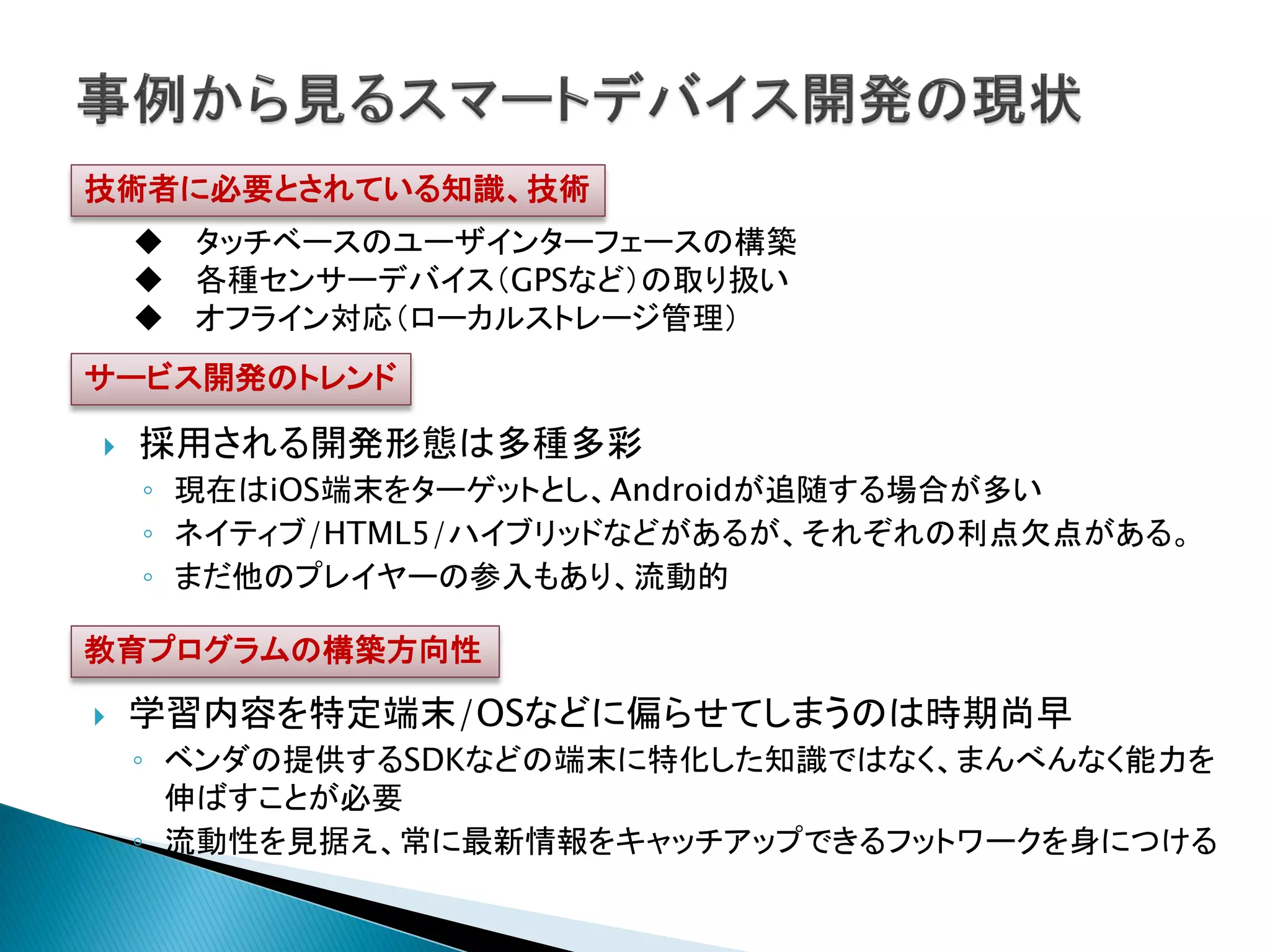 技術者に必要とされている知識、技術
     タッチベースのユーザインターフェースの構築
     各種センサーデバイス（GPSなど）の取り扱い
     オフライン対応（ローカルストレージ管理）
サービス開発のトレンド

   採用される開発形態は多種多彩
    ◦ 現在はiOS端末をターゲットとし、Androidが追随する場合が多い
    ◦ ネイティブ/HTML5/ハイブリッドなどがあるが、それぞれの利点欠点がある。
    ◦ まだ他のプレイヤーの参入もあり、流動的

教育プログラムの構築方向性

   学習内容を特定端末/OSなどに偏らせてしまうのは時期尚早
    ◦ ベンダの提供するSDKなどの端末に特化した知識ではなく、まんべんなく能力を
      伸ばすことが必要
    ◦ 流動性を見据え、常に最新情報をキャッチアップできるフットワークを身につける
 