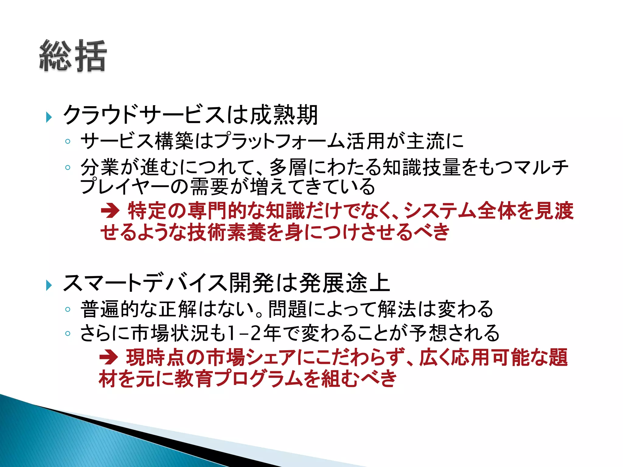    クラウドサービスは成熟期
    ◦ サービス構築はプラットフォーム活用が主流に
    ◦ 分業が進むにつれて、多層にわたる知識技量をもつマルチ
      プレイヤーの需要が増えてきている
        特定の専門的な知識だけでなく、システム全体を見渡
       せるような技術素養を身につけさせるべき

   スマートデバイス開発は発展途上
    ◦ 普遍的な正解はない。問題によって解法は変わる
    ◦ さらに市場状況も1-2年で変わることが予想される
        現時点の市場シェアにこだわらず、広く応用可能な題
       材を元に教育プログラムを組むべき
 