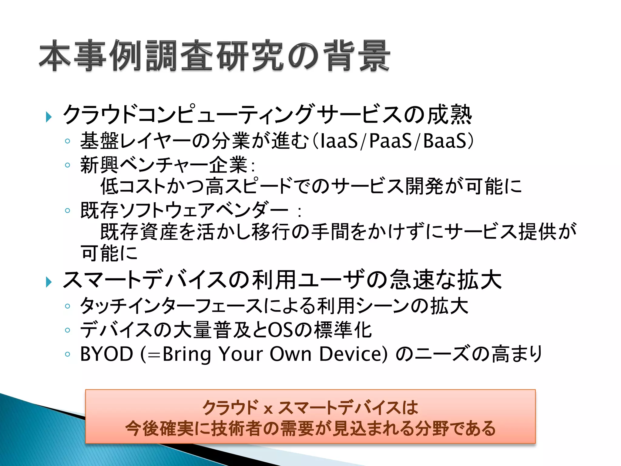    クラウドコンピューティングサービスの成熟
    ◦ 基盤レイヤーの分業が進む（IaaS/PaaS/BaaS）
    ◦ 新興ベンチャー企業：
       低コストかつ高スピードでのサービス開発が可能に
    ◦ 既存ソフトウェアベンダー ：
       既存資産を活かし移行の手間をかけずにサービス提供が
      可能に
   スマートデバイスの利用ユーザの急速な拡大
    ◦ タッチインターフェースによる利用シーンの拡大
    ◦ デバイスの大量普及とOSの標準化
    ◦ BYOD (=Bring Your Own Device) のニーズの高まり

             クラウド ｘ スマートデバイスは
         今後確実に技術者の需要が見込まれる分野である
 