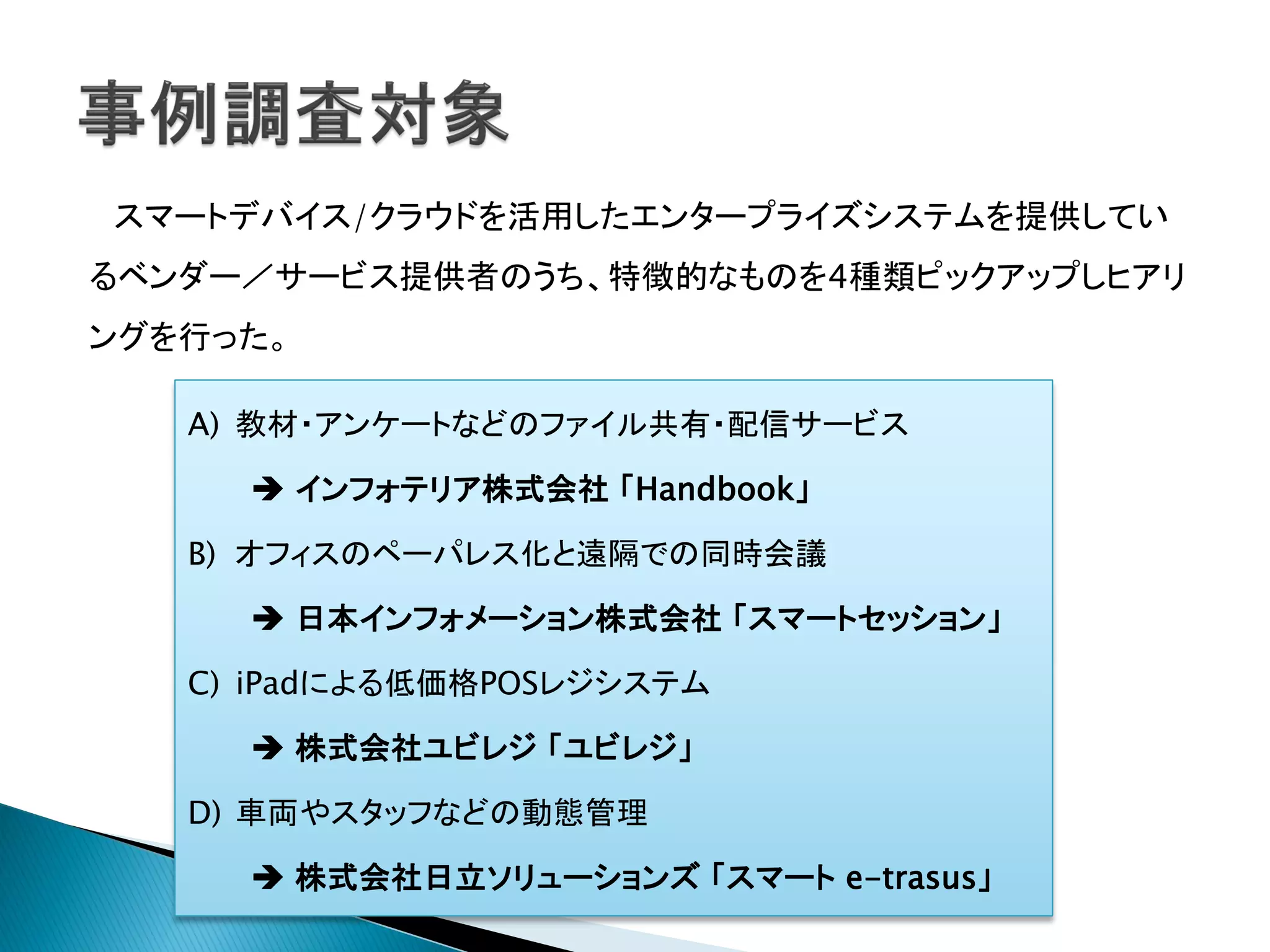 スマートデバイス/クラウドを活用したエンタープライズシステムを提供してい
るベンダー／サービス提供者のうち、特徴的なものを4種類ピックアップしヒアリ
ングを行った。

   A) 教材・アンケートなどのファイル共有・配信サービス

      インフォテリア株式会社 「Handbook」

   B) オフィスのペーパレス化と遠隔での同時会議

      日本インフォメーション株式会社 「スマートセッション」

   C) iPadによる低価格POSレジシステム

      株式会社ユビレジ 「ユビレジ」

   D) 車両やスタッフなどの動態管理

      株式会社日立ソリューションズ 「スマート e-trasus」
 