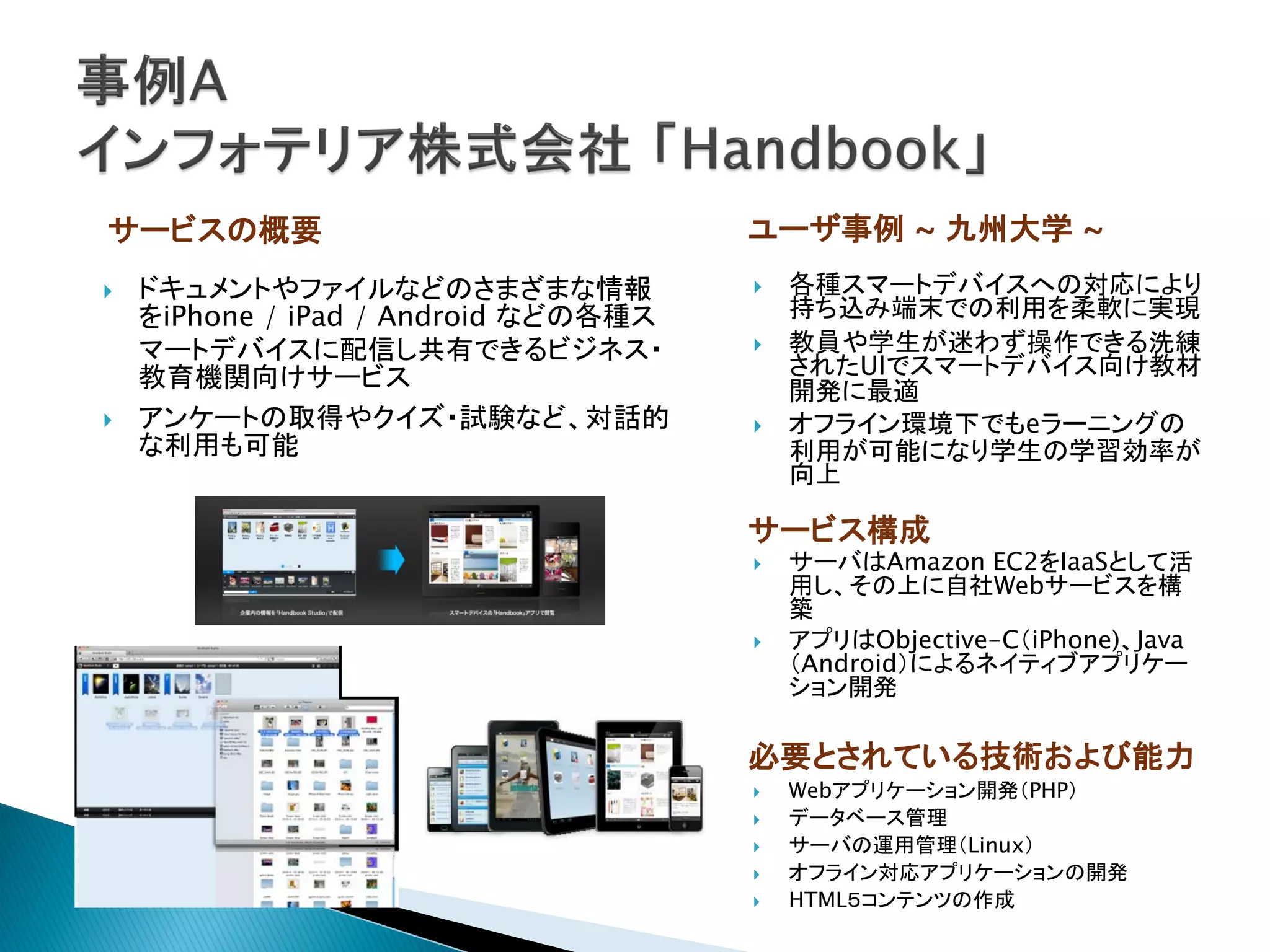 サービスの概要                               ユーザ事例 ~ 九州大学 ~
   ドキュメントやファイルなどのさまざまな情報                各種スマートデバイスへの対応により
    をiPhone / iPad / Android などの各種ス       持ち込み端末での利用を柔軟に実現
    マートデバイスに配信し共有できるビジネス・                教員や学生が迷わず操作できる洗練
    教育機関向けサービス                            されたUIでスマートデバイス向け教材
                                          開発に最適
   アンケートの取得やクイズ・試験など、対話的                オフライン環境下でもeラーニングの
    な利用も可能                                利用が可能になり学生の学習効率が
                                          向上

                                      サービス構成
                                         サーバはAmazon EC2をIaaSとして活
                                          用し、その上に自社Webサービスを構
                                          築
                                         アプリはObjective-C（iPhone)、Java
                                          （Android）によるネイティブアプリケー
                                          ション開発

                                      必要とされている技術および能力
                                         Webアプリケーション開発（PHP）
                                         データベース管理
                                         サーバの運用管理（Linux）
                                         オフライン対応アプリケーションの開発
                                         HTML５コンテンツの作成
 