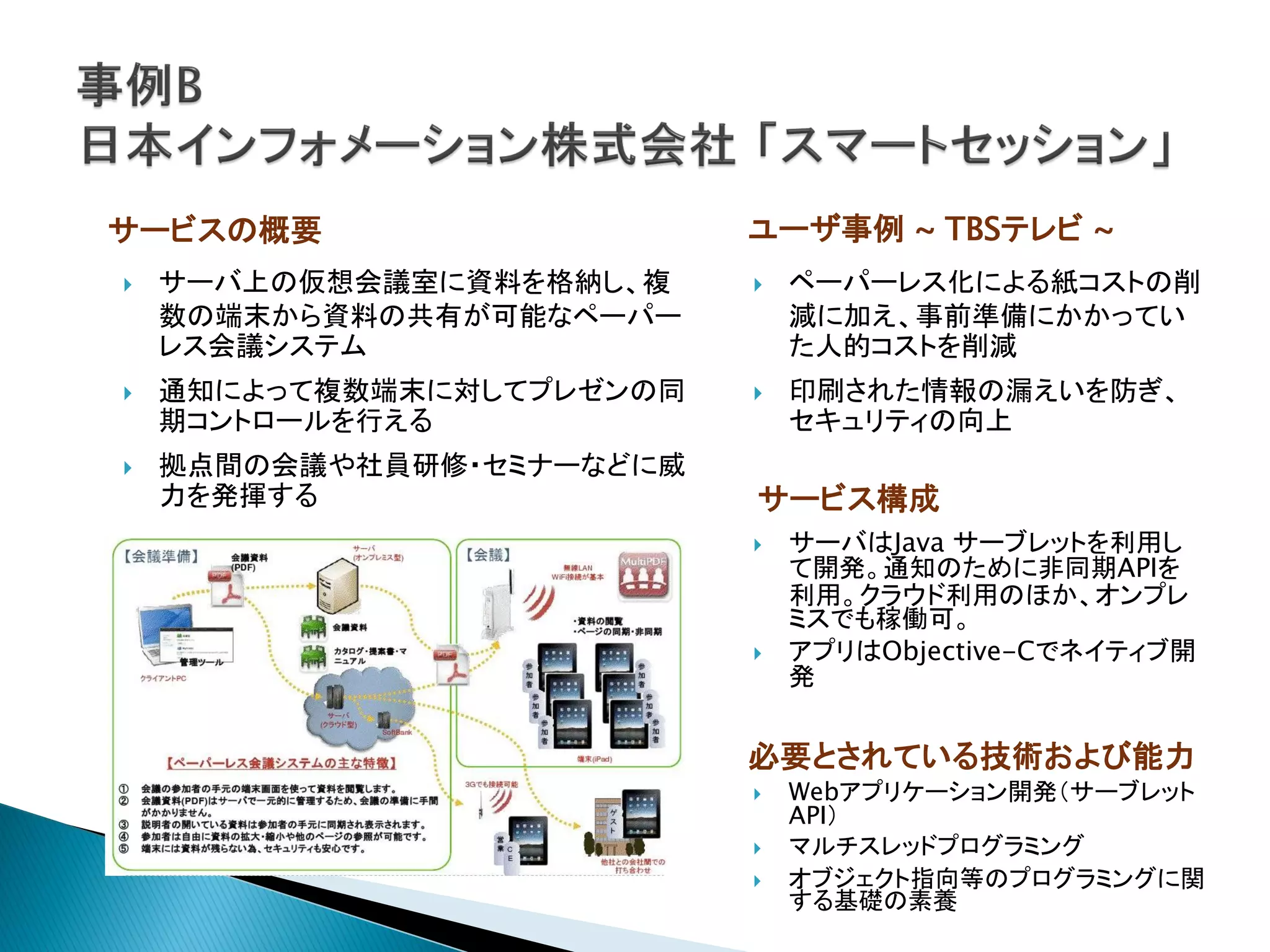 サービスの概要                    ユーザ事例 ~ TBSテレビ ~
   サーバ上の仮想会議室に資料を格納し、複       ペーパーレス化による紙コストの削
    数の端末から資料の共有が可能なペーパー        減に加え、事前準備にかかってい
    レス会議システム                   た人的コストを削減
   通知によって複数端末に対してプレゼンの同      印刷された情報の漏えいを防ぎ、
    期コントロールを行える                セキュリティの向上
   拠点間の会議や社員研修・セミナーなどに威
    力を発揮する                 サービス構成
                              サーバはJava サーブレットを利用し
                               て開発。通知のために非同期APIを
                               利用。クラウド利用のほか、オンプレ
                               ミスでも稼働可。
                              アプリはObjective-Cでネイティブ開
                               発


                           必要とされている技術および能力
                              Webアプリケーション開発（サーブレット
                               API）
                              マルチスレッドプログラミング
                              オブジェクト指向等のプログラミングに関
                               する基礎の素養
 