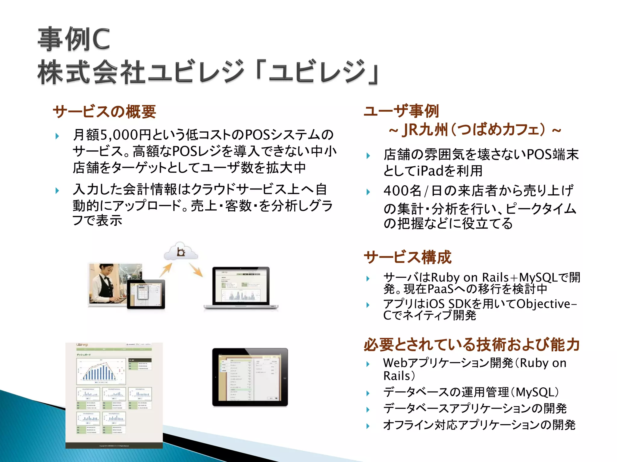 サービスの概要                        ユーザ事例
   月額5,000円という低コストのPOSシステムの     ~ JR九州（つばめカフェ） ~
    サービス。高額なPOSレジを導入できない中小        店舗の雰囲気を壊さないPOS端末
    店舗をターゲットとしてユーザ数を拡大中            としてiPadを利用
   入力した会計情報はクラウドサービス上へ自          400名/日の来店者から売り上げ
    動的にアップロード。売上・客数・を分析しグラ         の集計・分析を行い、ピークタイム
    フで表示                           の把握などに役立てる

                               サービス構成
                                  サーバはRuby on Rails+MySQLで開
                                   発。現在PaaSへの移行を検討中
                                  アプリはiOS SDKを用いてObjective-
                                   Cでネイティブ開発

                               必要とされている技術および能力
                                  Webアプリケーション開発（Ruby on
                                   Rails）
                                  データベースの運用管理（MySQL）
                                  データベースアプリケーションの開発
                                  オフライン対応アプリケーションの開発
 