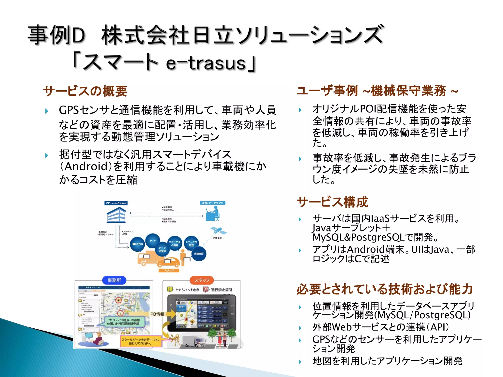 サービスの概要                        ユーザ事例 ~機械保守業務 ~
   GPSセンサと通信機能を利用して、車両や人員        オリジナルPOI配信機能を使った安
    などの資産を最適に配置・活用し、業務効率化          全情報の共有により、車両の事故率
    を実現する動態管理ソリューション               を低減し、車両の稼働率を引き上げ
                                   た。
   据付型ではなく汎用スマートデバイス             事故率を低減し、事故発生によるブラ
    （Android）を利用することにより車載機にか       ウン度イメージの失墜を未然に防止
    かるコストを圧縮                       した。

                               サービス構成
                                  サーバは国内IaaSサービスを利用。
                                   Javaサーブレット＋
                                   MySQL&PostgreSQLで開発。
                                  アプリはAndroid端末。UIはJava、一部
                                   ロジックはCで記述


                               必要とされている技術および能力
                                  位置情報を利用したデータベースアプリ
                                   ケーション開発(MySQL/PostgreSQL)
                                  外部Webサービスとの連携（API）
                                  GPSなどのセンサーを利用したアプリケー
                                   ション開発
                                  地図を利用したアプリケーション開発
 