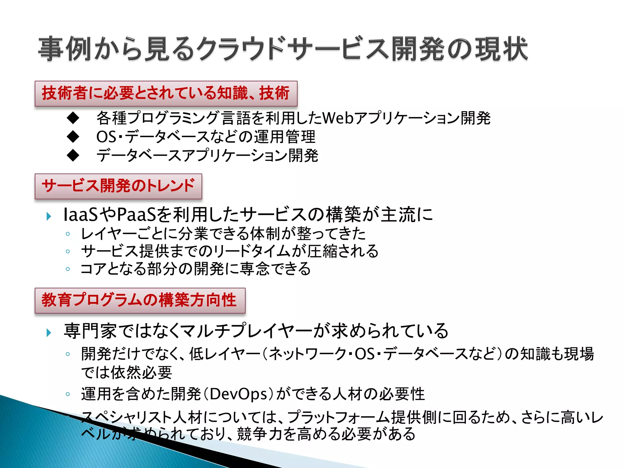 技術者に必要とされている知識、技術
     各種プログラミング言語を利用したWebアプリケーション開発
     OS・データベースなどの運用管理
     データベースアプリケーション開発
サービス開発のトレンド
   IaaSやPaaSを利用したサービスの構築が主流に
    ◦ レイヤーごとに分業できる体制が整ってきた
    ◦ サービス提供までのリードタイムが圧縮される
    ◦ コアとなる部分の開発に専念できる
教育プログラムの構築方向性

   専門家ではなくマルチプレイヤーが求められている
    ◦ 開発だけでなく、低レイヤー（ネットワーク・OS・データベースなど）の知識も現場
      では依然必要
    ◦ 運用を含めた開発（DevOps）ができる人材の必要性
    ◦ スペシャリスト人材については、プラットフォーム提供側に回るため、さらに高いレ
      ベルが求められており、競争力を高める必要がある
 