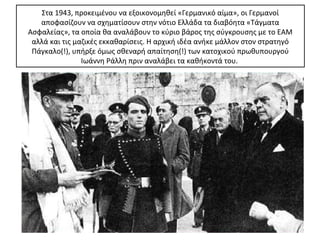 Στα 1943, προκειμένου να εξοικονομηθεί «Γερμανικό αίμα», οι Γερμανοί
   αποφασίζουν να σχηματίσουν στην νότιο Ελλάδα τα διαβόητα «Τάγματα
Ασφαλείας», τα οποία θα αναλάβουν το κύριο βάρος της σύγκρουσης με το ΕΑΜ
 αλλά και τις μαζικές εκκαθαρίσεις. Η αρχική ιδέα ανήκε μάλλον στον στρατηγό
 Πάγκαλο(!), υπήρξε όμως σθεναρή απαίτηση(!) των κατοχικού πρωθυπουργού
                Ιωάννη Ράλλη πριν αναλάβει τα καθήκοντά του.
 