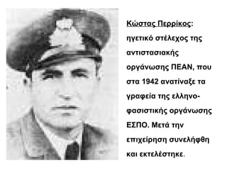 Κώστας Περρίκος:
ηγετικό στέλεχος της
αντιστασιακής
οργάνωσης ΠΕΑΝ, που
στα 1942 ανατίναξε τα
γραφεία της ελληνο-
φασιστικής οργάνωσης
ΕΣΠΟ. Μετά την
επιχείρηση συνελήφθη
και εκτελέστηκε.
 
