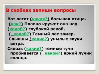 В скобках запиши вопросы
Вот летит (какая?) большая птица.
 (как?) Плавно кружит она над
(какой?) глубокой рекой.
 (_какой?) Темный лес замер.
 Слышны (какие?) унылые звуки
  ветра.
Сквозь (какие?) тѐмные тучи
  пробивается (_какой?) яркий лучик
  солнца.
 
