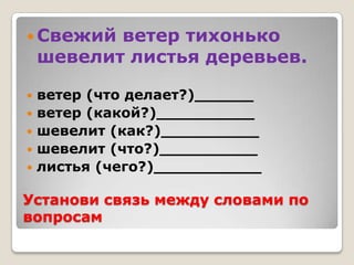  Свежий   ветер тихонько
    шевелит листья деревьев.

   ветер (что делает?)______
   ветер (какой?)__________
   шевелит (как?)__________
   шевелит (что?)__________
   листья (чего?)___________

Установи связь между словами по
вопросам
 