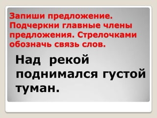 Запиши предложение.
Подчеркни главные члены
предложения. Стрелочками
обозначь связь слов.

 Над рекой
 поднимался густой
 туман.
 