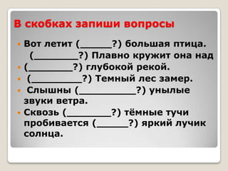 В скобках запиши вопросы
   Вот летит (_____?) большая птица.
      (_______?) Плавно кружит она над
   (_______?) глубокой рекой.
    (________?) Темный лес замер.
    Слышны (_________?) унылые
    звуки ветра.
   Сквозь (_______?) тѐмные тучи
    пробивается (_____?) яркий лучик
    солнца.
 