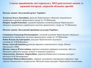 Список працівників, які отримали у 2012 році почесні звання та
               державні нагороди, лауреатів обласних премій:

Почесне звання «Заслужений артист України»:

Зеленська Ольга Дмитрівна, артистка Чернігівського обласного академічного
українського музично-драматичного театру ім. Т.Г.Шевченка;
Бакіров Андрій Ренатович, художній керівник-головний режисер Чернігівського
обласного академічного українського музично-драматичного театру ім. Т.Г.Шевченка.

Почесне звання «Заслужений працівник культури України»:

Симоненко Олександр Олександрович, головний художник Чернігівського обласного
академічного українського музично-драматичного театру ім. Т.Г.Шевченка;
Бойко Владислав Григорович, викладач Чернігівського музичного
училища ім. Л.М.Ревуцького;
Кизим Анатолій Іванович, режисер народного самодіяльного театру «Рампа»
Прилуцького МБК;
Цигипа Анжела В’ячеславівна, керівник спортивно-циркового колективу «Фієста»
Менського районного центру дитячої та юнацької творчості;
Єрмольченко Людмила Лаврентіївна, директор Ніжинського училища культури і
мистецтв ім.М.Заньковецької;
Олексієнко Микола Васильович, керівник заслуженого аматорського народного хору
«Десна» Комунального підприємства «Міський палац культури» Чернігівської міської ради;
 