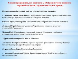 Список працівників, які отримали у 2012 році почесні звання та
               державні нагороди, лауреатів обласних премій:

Почесне звання «Заслужений майстер народної творчості України»:

- Колошин Андрій Анатолійович, майстер художньої обробки дерева, член Національної
Спілки майстрів народного мистецтва, м.Новгород-Сіверський;

Відзнака Президента України – ювілейна медаль «20 років незалежності України»:

Лаєвський Сергій Лазаревич, директор Чернігівського обласного історичного
музею ім.В.В.Тарновського;

Муквич Юрій Миколайович, генеральний директор Ніжинського українського
музично-драматичного театру ім.М.М.Коцюбинського;

Лауреати обласної премії ім.Василя Полевика:

Лемещенко Вікторія Олексіївна, керівник народного фольклорного колективу «Горлиця»
міського будинку культури Прилуцької міської ради;

Лауреати обласної премії ім.М.М.Коцюбинського:

- Худяшов (Покровський) Роман Володимирович, актор Чернігівського обласного
молодіжного театру.
 