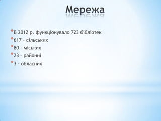 * В 2012 р. функціонувало 723 бібліотек
* 617 – сільських
* 80 – міських
* 23 – районні
* 3 - обласних
 
