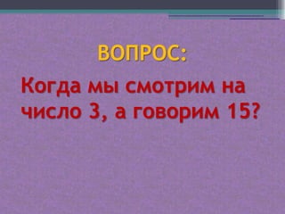 ВОПРОС:
Когда мы смотрим на
число 3, а говорим 15?
 
