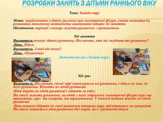 Тема: Знайди пару

Мета: закріплювати в дітей уявлення про геометричні фігури, вчити називати їх;
розвивати мовленнєву активність; виховувати інтерес до заняття.
Обладнання: вирізані з паперу силуети рукавичок з орнаментом.

                                   Хід заняття
Вихователь показує дітям рукавичку. Погляньте, хто міг загубити цю рукавичку?
Діти. Дідусь.
Вихователь. З якої він казки?
Діти. «Рукавичка»
                            Дидактична гра «Знайди пару»




                                      Хід гри:

Вихователь. Погляньте, лісові звірі переплутали всі рукавички, і дідусь не знає, де
його рукавичка. Візьміть по одній рукавичці.
Діти беруть по одній рукавичці і сідають за стіл.
На столі лежать рукавички, на одній з яких зображені геометричні фігури (круг та
трикутник ,круг та квадрат, два трикутники). У кожної дитини також по одній
рукавичці.
Діти повинні дібрати до своєї рукавички паперову пару, орієнтуючись на орнамент.
На столі лишається одна рукавичка (без пари), це і є рукавичка дідуся
 