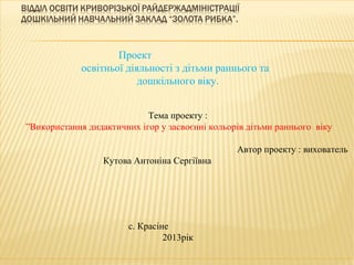 Проект
             освітньої діяльності з дітьми раннього та
                          дошкільного віку.


                            Тема проекту :
”Використання дидактичних ігор у засвоєнні кольорів дітьми раннього віку

                                                 Автор проекту : вихователь
                  Кутова Антоніна Сергіївна




                        с. Красіне
                                 2013рік
 