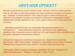 Ранній та дошкільний вік можна назвати віком чуттєвого пізнання навколишнього
світу .В цей період у дітей розвиваються всі види сприймання,формуються уявлення
про предмети та явища довкілля. Тому саме ми дорослі маємо допомогти їм
побачити в різнобарвні кольорів ,все розмаїття їх відтінків та сформувати стійкий
зоровий обр кольору. Дидактична гра — одна з форм навчального впливу дорослого
на дитину .

  Добираючи дидактичні ігри ,ми насамперед враховуємо виховні цілі та
індивідуальні й    вікові особливості раннього і дошкільного віку. Добираючи
дидактичні ігри та матеріал до них я прагну до того ,щоб предмети були привабливими
для дітей і викликали в них естетичні почуття.

Ураховуючи актуальність проблеми сенсорного віку педагогічного колективу
Красінського ДНЗ “Золота рибка” розробила та реалізовую річний проект за темою
“Використання дидактичних ігор у засвоєні кольорів дітьми раннього віку.

 Актуальність проекту визначено Базовою програмою “Я у світі”. В рамках усіх
сферах життєдіяльності : “Природа”,”Культура”,”Люди”,”Я сам”.
 