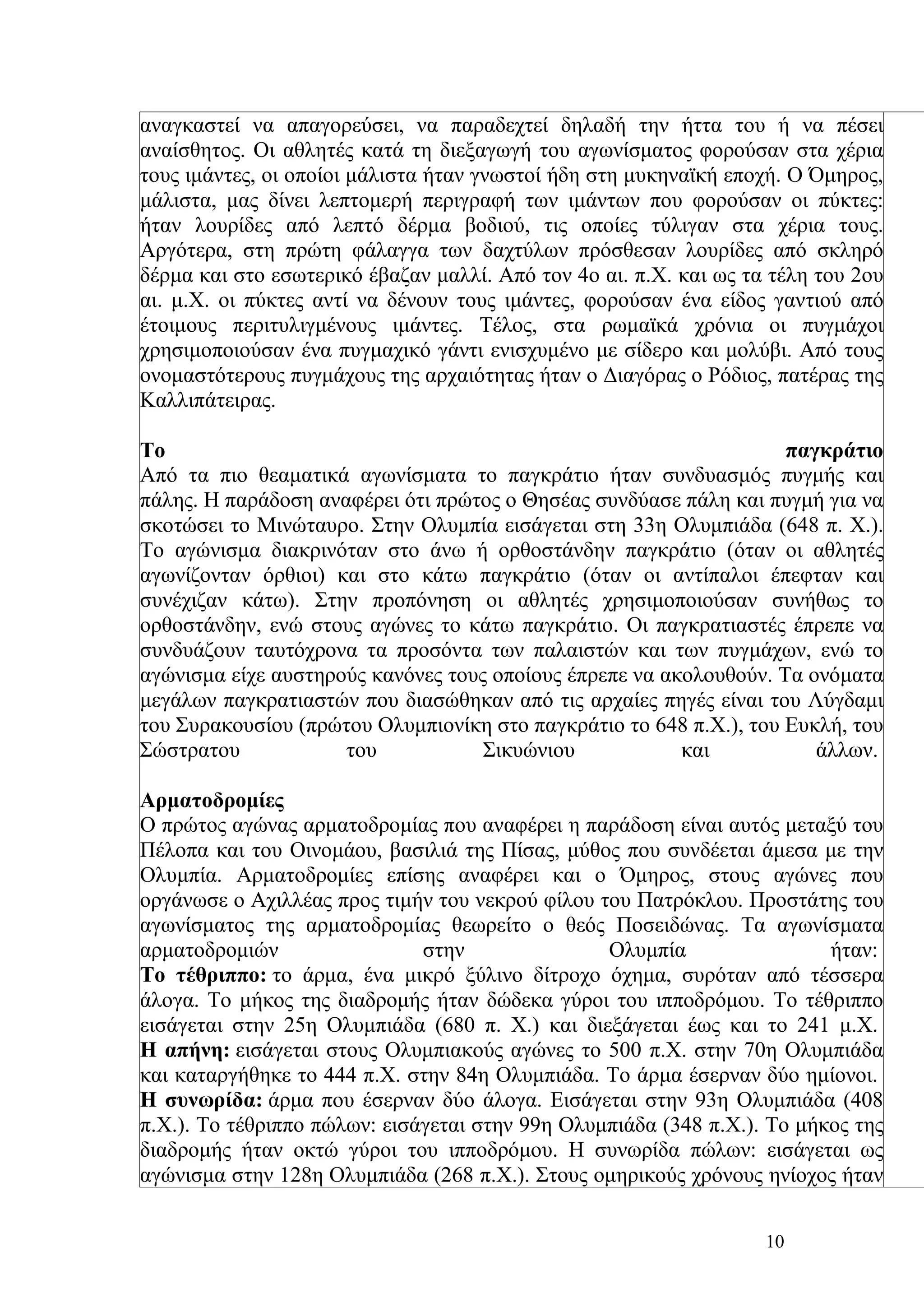 αναγκαστεί να απαγορεύσει, να παραδεχτεί δηλαδή την ήττα του ή να πέσει
αναίσθητος. Οι αθλητές κατά τη διεξαγωγή του αγωνίσματος φορούσαν στα χέρια
τους ιμάντες, οι οποίοι μάλιστα ήταν γνωστοί ήδη στη μυκηναϊκή εποχή. Ο Όμηρος,
μάλιστα, μας δίνει λεπτομερή περιγραφή των ιμάντων που φορούσαν οι πύκτες:
ήταν λουρίδες από λεπτό δέρμα βοδιού, τις οποίες τύλιγαν στα χέρια τους.
Αργότερα, στη πρώτη φάλαγγα των δαχτύλων πρόσθεσαν λουρίδες από σκληρό
δέρμα και στο εσωτερικό έβαζαν μαλλί. Από τον 4ο αι. π.Χ. και ως τα τέλη του 2ου
αι. μ.Χ. οι πύκτες αντί να δένουν τους ιμάντες, φορούσαν ένα είδος γαντιού από
έτοιμους περιτυλιγμένους ιμάντες. Τέλος, στα ρωμαϊκά χρόνια οι πυγμάχοι
χρησιμοποιούσαν ένα πυγμαχικό γάντι ενισχυμένο με σίδερο και μολύβι. Από τους
ονομαστότερους πυγμάχους της αρχαιότητας ήταν ο Διαγόρας ο Ρόδιος, πατέρας της
Καλλιπάτειρας.

Το                                                                  παγκράτιο
Από τα πιο θεαματικά αγωνίσματα το παγκράτιο ήταν συνδυασμός πυγμής και
πάλης. Η παράδοση αναφέρει ότι πρώτος ο Θησέας συνδύασε πάλη και πυγμή για να
σκοτώσει το Μινώταυρο. Στην Ολυμπία εισάγεται στη 33η Ολυμπιάδα (648 π. Χ.).
Το αγώνισμα διακρινόταν στο άνω ή ορθοστάνδην παγκράτιο (όταν οι αθλητές
αγωνίζονταν όρθιοι) και στο κάτω παγκράτιο (όταν οι αντίπαλοι έπεφταν και
συνέχιζαν κάτω). Στην προπόνηση οι αθλητές χρησιμοποιούσαν συνήθως το
ορθοστάνδην, ενώ στους αγώνες το κάτω παγκράτιο. Οι παγκρατιαστές έπρεπε να
συνδυάζουν ταυτόχρονα τα προσόντα των παλαιστών και των πυγμάχων, ενώ το
αγώνισμα είχε αυστηρούς κανόνες τους οποίους έπρεπε να ακολουθούν. Τα ονόματα
μεγάλων παγκρατιαστών που διασώθηκαν από τις αρχαίες πηγές είναι του Λύγδαμι
του Συρακουσίου (πρώτου Ολυμπιονίκη στο παγκράτιο το 648 π.Χ.), του Ευκλή, του
Σώστρατου            του            Σικυώνιου            και           άλλων.

Αρματοδρομίες
Ο πρώτος αγώνας αρματοδρομίας που αναφέρει η παράδοση είναι αυτός μεταξύ του
Πέλοπα και του Οινομάου, βασιλιά της Πίσας, μύθος που συνδέεται άμεσα με την
Ολυμπία. Αρματοδρομίες επίσης αναφέρει και ο Όμηρος, στους αγώνες που
οργάνωσε ο Αχιλλέας προς τιμήν του νεκρού φίλου του Πατρόκλου. Προστάτης του
αγωνίσματος της αρματοδρομίας θεωρείτο ο θεός Ποσειδώνας. Τα αγωνίσματα
αρματοδρομιών                 στην               Ολυμπία                 ήταν:
Το τέθριππο: το άρμα, ένα μικρό ξύλινο δίτροχο όχημα, συρόταν από τέσσερα
άλογα. Το μήκος της διαδρομής ήταν δώδεκα γύροι του ιπποδρόμου. Το τέθριππο
εισάγεται στην 25η Ολυμπιάδα (680 π. Χ.) και διεξάγεται έως και το 241 μ.Χ.
Η απήνη: εισάγεται στους Ολυμπιακούς αγώνες το 500 π.Χ. στην 70η Ολυμπιάδα
και καταργήθηκε το 444 π.Χ. στην 84η Ολυμπιάδα. Το άρμα έσερναν δύο ημίονοι.
Η συνωρίδα: άρμα που έσερναν δύο άλογα. Εισάγεται στην 93η Ολυμπιάδα (408
π.Χ.). Το τέθριππο πώλων: εισάγεται στην 99η Ολυμπιάδα (348 π.Χ.). Το μήκος της
διαδρομής ήταν οκτώ γύροι του ιπποδρόμου. Η συνωρίδα πώλων: εισάγεται ως
αγώνισμα στην 128η Ολυμπιάδα (268 π.Χ.). Στους ομηρικούς χρόνους ηνίοχος ήταν


                                                                   10
 