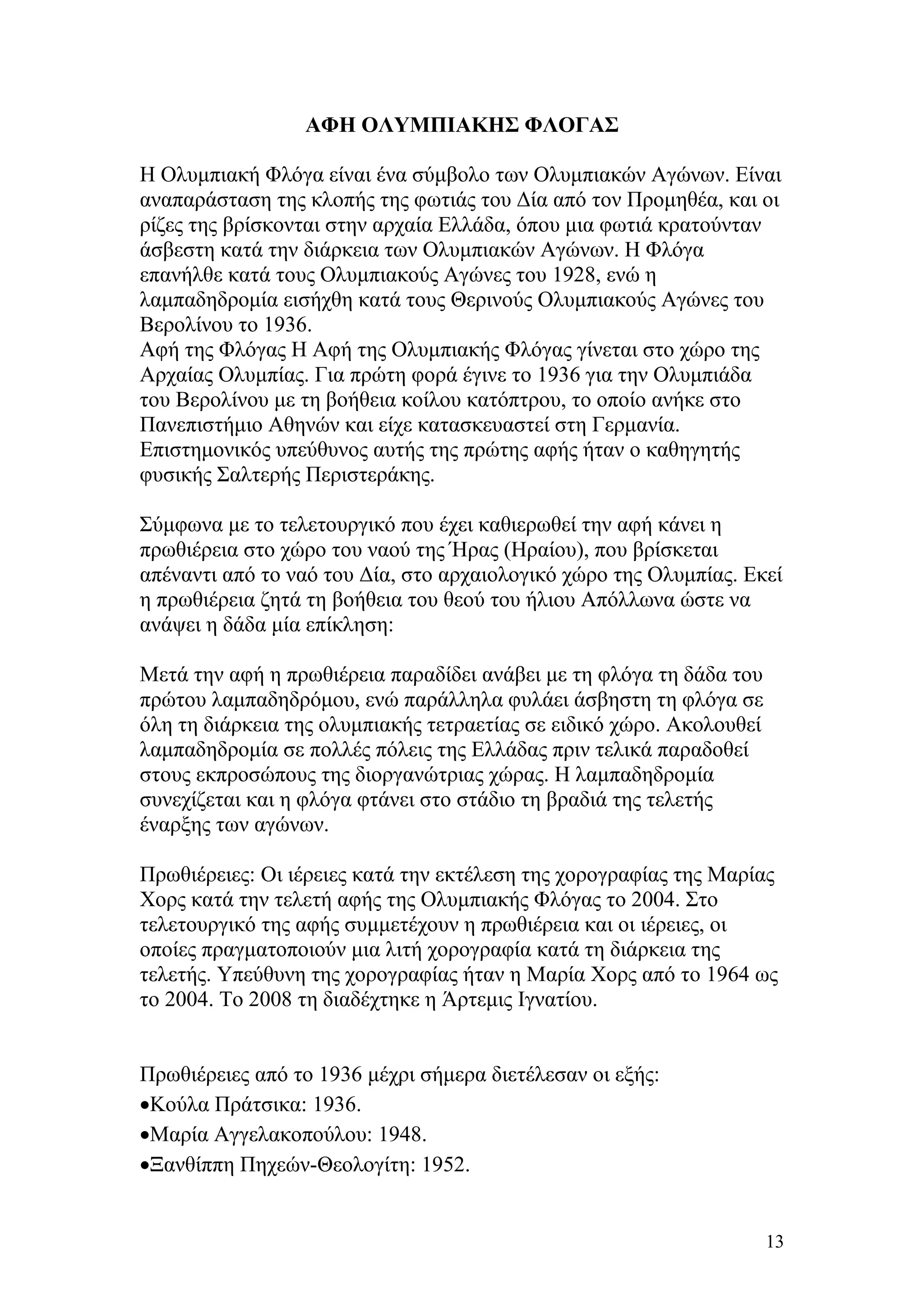 ΑΦΗ ΟΛΥΜΠΙΑΚΗΣ ΦΛΟΓΑΣ

Η Ολυμπιακή Φλόγα είναι ένα σύμβολο των Ολυμπιακών Αγώνων. Είναι
αναπαράσταση της κλοπής της φωτιάς του Δία από τον Προμηθέα, και οι
ρίζες της βρίσκονται στην αρχαία Ελλάδα, όπου μια φωτιά κρατούνταν
άσβεστη κατά την διάρκεια των Ολυμπιακών Αγώνων. Η Φλόγα
επανήλθε κατά τους Ολυμπιακούς Αγώνες του 1928, ενώ η
λαμπαδηδρομία εισήχθη κατά τους Θερινούς Ολυμπιακούς Αγώνες του
Βερολίνου το 1936.
Αφή της Φλόγας Η Αφή της Ολυμπιακής Φλόγας γίνεται στο χώρο της
Αρχαίας Ολυμπίας. Για πρώτη φορά έγινε το 1936 για την Ολυμπιάδα
του Βερολίνου με τη βοήθεια κοίλου κατόπτρου, το οποίο ανήκε στο
Πανεπιστήμιο Αθηνών και είχε κατασκευαστεί στη Γερμανία.
Επιστημονικός υπεύθυνος αυτής της πρώτης αφής ήταν ο καθηγητής
φυσικής Σαλτερής Περιστεράκης.

Σύμφωνα με το τελετουργικό που έχει καθιερωθεί την αφή κάνει η
πρωθιέρεια στο χώρο του ναού της Ήρας (Ηραίου), που βρίσκεται
απέναντι από το ναό του Δία, στο αρχαιολογικό χώρο της Ολυμπίας. Εκεί
η πρωθιέρεια ζητά τη βοήθεια του θεού του ήλιου Απόλλωνα ώστε να
ανάψει η δάδα μία επίκληση:

Μετά την αφή η πρωθιέρεια παραδίδει ανάβει με τη φλόγα τη δάδα του
πρώτου λαμπαδηδρόμου, ενώ παράλληλα φυλάει άσβηστη τη φλόγα σε
όλη τη διάρκεια της ολυμπιακής τετραετίας σε ειδικό χώρο. Ακολουθεί
λαμπαδηδρομία σε πολλές πόλεις της Ελλάδας πριν τελικά παραδοθεί
στους εκπροσώπους της διοργανώτριας χώρας. Η λαμπαδηδρομία
συνεχίζεται και η φλόγα φτάνει στο στάδιο τη βραδιά της τελετής
έναρξης των αγώνων.

Πρωθιέρειες: Οι ιέρειες κατά την εκτέλεση της χορογραφίας της Μαρίας
Χορς κατά την τελετή αφής της Ολυμπιακής Φλόγας το 2004. Στο
τελετουργικό της αφής συμμετέχουν η πρωθιέρεια και οι ιέρειες, οι
οποίες πραγματοποιούν μια λιτή χορογραφία κατά τη διάρκεια της
τελετής. Υπεύθυνη της χορογραφίας ήταν η Μαρία Χορς από το 1964 ως
το 2004. Το 2008 τη διαδέχτηκε η Άρτεμις Ιγνατίου.


Πρωθιέρειες από το 1936 μέχρι σήμερα διετέλεσαν οι εξής:
•Κούλα Πράτσικα: 1936.
•Μαρία Αγγελακοπούλου: 1948.
•Ξανθίππη Πηχεών-Θεολογίτη: 1952.


                                                                      13
 