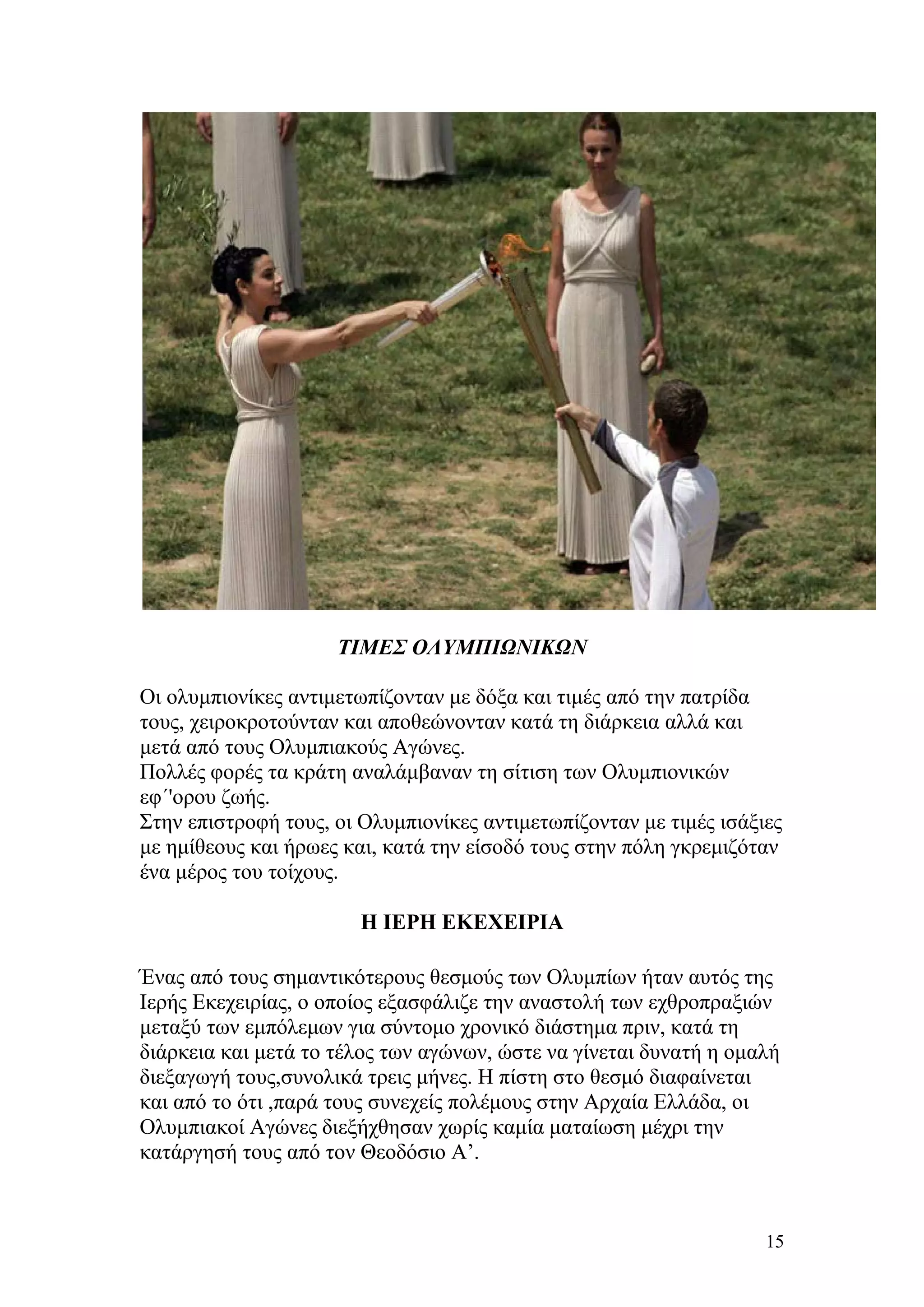 ΤΙΜΕΣ ΟΛΥΜΠΙΩΝΙΚΩΝ

Οι ολυμπιονίκες αντιμετωπίζονταν με δόξα και τιμές από την πατρίδα
τους, χειροκροτούνταν και αποθεώνονταν κατά τη διάρκεια αλλά και
μετά από τους Ολυμπιακούς Αγώνες.
Πολλές φορές τα κράτη αναλάμβαναν τη σίτιση των Ολυμπιονικών
εφ΄'ορου ζωής.
Στην επιστροφή τους, οι Ολυμπιονίκες αντιμετωπίζονταν με τιμές ισάξιες
με ημίθεους και ήρωες και, κατά την είσοδό τους στην πόλη γκρεμιζόταν
ένα μέρος του τοίχους.

                        Η ΙΕΡΗ ΕΚΕΧΕΙΡΙΑ

Ένας από τους σημαντικότερους θεσμούς των Ολυμπίων ήταν αυτός της
Ιερής Εκεχειρίας, ο οποίος εξασφάλιζε την αναστολή των εχθροπραξιών
μεταξύ των εμπόλεμων για σύντομο χρονικό διάστημα πριν, κατά τη
διάρκεια και μετά το τέλος των αγώνων, ώστε να γίνεται δυνατή η ομαλή
διεξαγωγή τους,συνολικά τρεις μήνες. Η πίστη στο θεσμό διαφαίνεται
και από το ότι ,παρά τους συνεχείς πολέμους στην Αρχαία Ελλάδα, οι
Ολυμπιακοί Αγώνες διεξήχθησαν χωρίς καμία ματαίωση μέχρι την
κατάργησή τους από τον Θεοδόσιο Α’.



                                                                    15
 