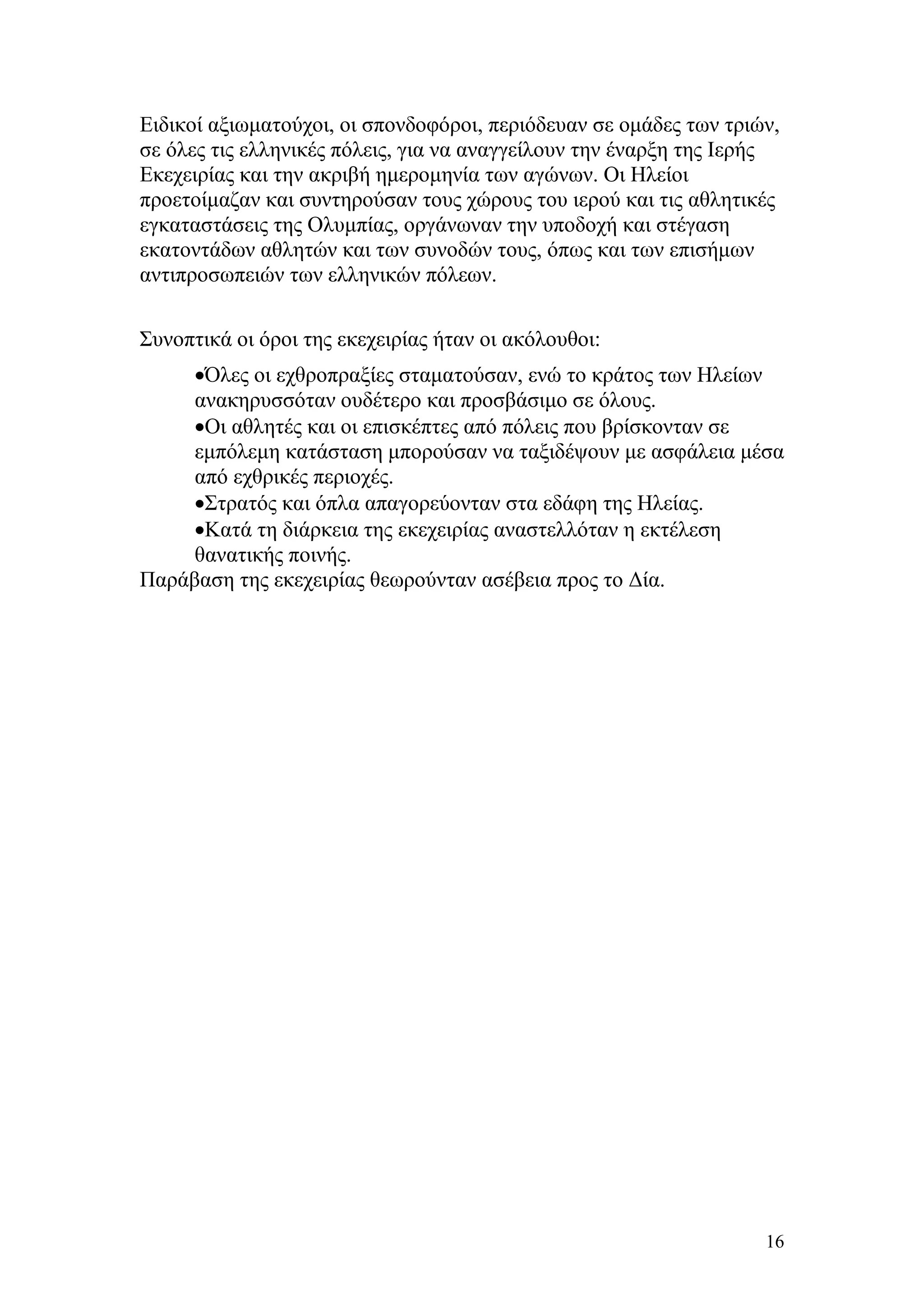Ειδικοί αξιωματούχοι, οι σπονδοφόροι, περιόδευαν σε ομάδες των τριών,
σε όλες τις ελληνικές πόλεις, για να αναγγείλουν την έναρξη της Ιερής
Εκεχειρίας και την ακριβή ημερομηνία των αγώνων. Οι Ηλείοι
προετοίμαζαν και συντηρούσαν τους χώρους του ιερού και τις αθλητικές
εγκαταστάσεις της Ολυμπίας, οργάνωναν την υποδοχή και στέγαση
εκατοντάδων αθλητών και των συνοδών τους, όπως και των επισήμων
αντιπροσωπειών των ελληνικών πόλεων.

Συνοπτικά οι όροι της εκεχειρίας ήταν οι ακόλουθοι:
     •Όλες οι εχθροπραξίες σταματούσαν, ενώ το κράτος των Ηλείων
     ανακηρυσσόταν ουδέτερο και προσβάσιμο σε όλους.
     •Οι αθλητές και οι επισκέπτες από πόλεις που βρίσκονταν σε
     εμπόλεμη κατάσταση μπορούσαν να ταξιδέψουν με ασφάλεια μέσα
     από εχθρικές περιοχές.
     •Στρατός και όπλα απαγορεύονταν στα εδάφη της Ηλείας.
     •Κατά τη διάρκεια της εκεχειρίας αναστελλόταν η εκτέλεση
     θανατικής ποινής.
Παράβαση της εκεχειρίας θεωρούνταν ασέβεια προς το Δία.




                                                                   16
 
