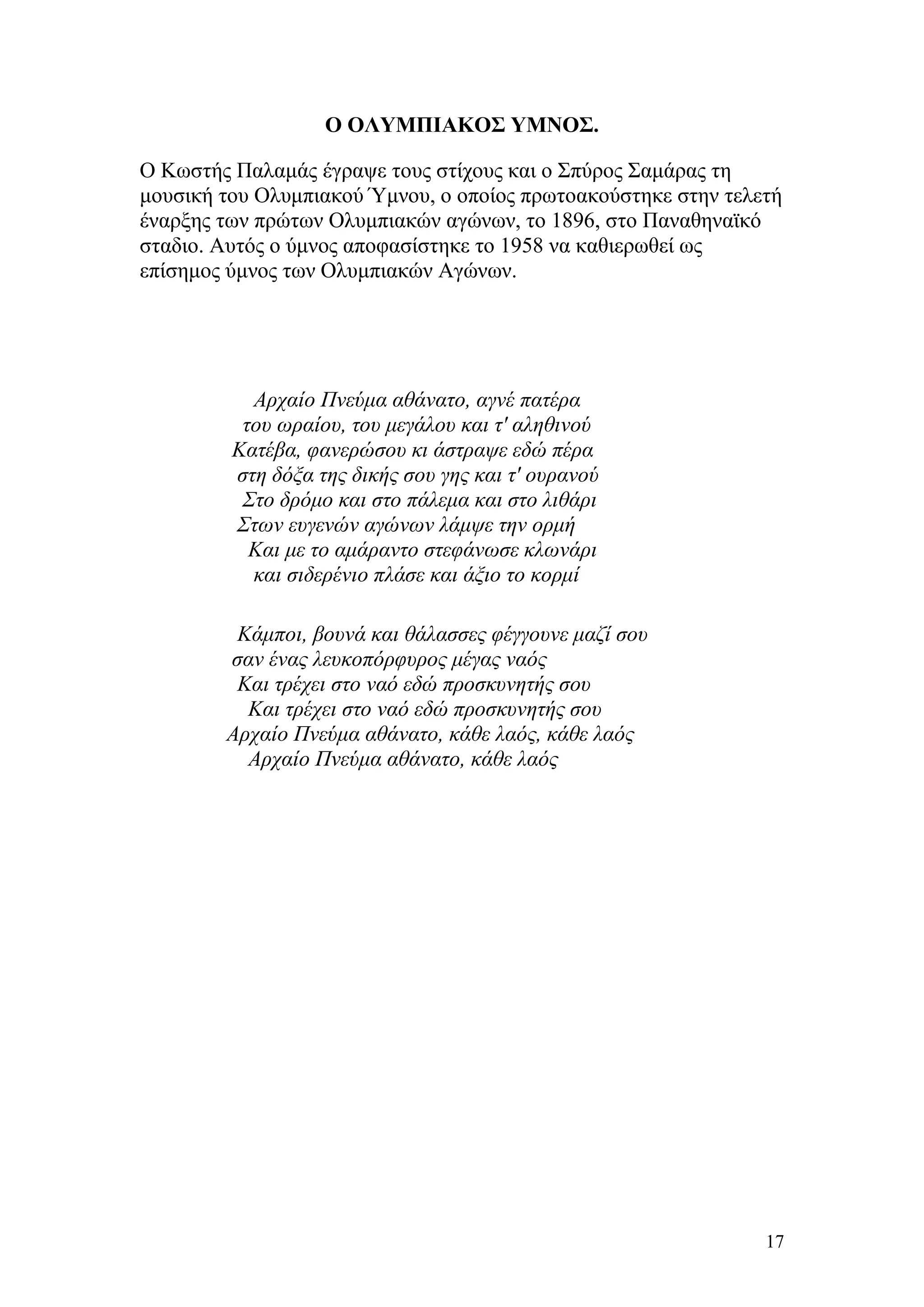 Ο ΟΛΥΜΠΙΑΚΟΣ ΥΜΝΟΣ.

Ο Κωστής Παλαμάς έγραψε τους στίχους και ο Σπύρος Σαμάρας τη
μουσική του Ολυμπιακού Ύμνου, ο οποίος πρωτοακούστηκε στην τελετή
έναρξης των πρώτων Ολυμπιακών αγώνων, το 1896, στο Παναθηναϊκό
σταδιο. Αυτός ο ύμνος αποφασίστηκε το 1958 να καθιερωθεί ως
επίσημος ύμνος των Ολυμπιακών Αγώνων.




           Αρχαίο Πνεύμα αθάνατο, αγνέ πατέρα
          του ωραίου, του μεγάλου και τ' αληθινού
         Κατέβα, φανερώσου κι άστραψε εδώ πέρα
         στη δόξα της δικής σου γης και τ' ουρανού
          Στο δρόμο και στο πάλεμα και στο λιθάρι
         Στων ευγενών αγώνων λάμψε την ορμή
           Και με το αμάραντο στεφάνωσε κλωνάρι
           και σιδερένιο πλάσε και άξιο το κορμί

         Κάμποι, βουνά και θάλασσες φέγγουνε μαζί σου
        σαν ένας λευκοπόρφυρος μέγας ναός
         Και τρέχει στο ναό εδώ προσκυνητής σου
          Και τρέχει στο ναό εδώ προσκυνητής σου
        Αρχαίο Πνεύμα αθάνατο, κάθε λαός, κάθε λαός
          Αρχαίο Πνεύμα αθάνατο, κάθε λαός




                                                               17
 
