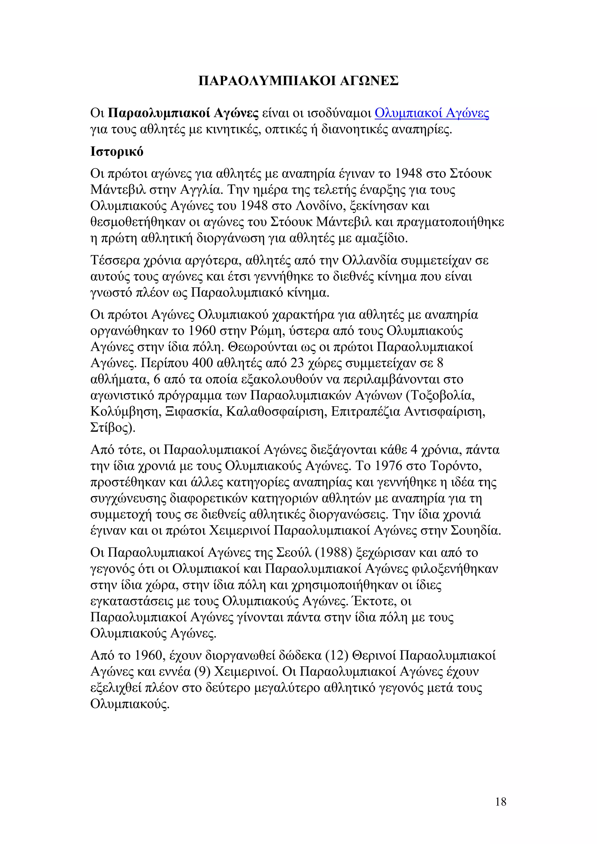ΠΑΡΑΟΛΥΜΠΙΑΚΟΙ ΑΓΩΝΕΣ

Οι Παραολυμπιακοί Αγώνες είναι οι ισοδύναμοι Ολυμπιακοί Αγώνες
για τους αθλητές με κινητικές, οπτικές ή διανοητικές αναπηρίες.
Ιστορικό
Οι πρώτοι αγώνες για αθλητές με αναπηρία έγιναν το 1948 στο Στόουκ
Mάντεβιλ στην Αγγλία. Την ημέρα της τελετής έναρξης για τους
Ολυμπιακούς Αγώνες του 1948 στο Λονδίνο, ξεκίνησαν και
θεσμοθετήθηκαν οι αγώνες του Στόουκ Mάντεβιλ και πραγματοποιήθηκε
η πρώτη αθλητική διοργάνωση για αθλητές με αμαξίδιο.
Τέσσερα χρόνια αργότερα, αθλητές από την Ολλανδία συμμετείχαν σε
αυτούς τους αγώνες και έτσι γεννήθηκε το διεθνές κίνημα που είναι
γνωστό πλέον ως Παραολυμπιακό κίνημα.
Οι πρώτοι Αγώνες Ολυμπιακού χαρακτήρα για αθλητές με αναπηρία
οργανώθηκαν το 1960 στην Ρώμη, ύστερα από τους Ολυμπιακούς
Αγώνες στην ίδια πόλη. Θεωρούνται ως οι πρώτοι Παραολυμπιακοί
Αγώνες. Περίπου 400 αθλητές από 23 χώρες συμμετείχαν σε 8
αθλήματα, 6 από τα οποία εξακολουθούν να περιλαμβάνονται στο
αγωνιστικό πρόγραμμα των Παραολυμπιακών Αγώνων (Τοξοβολία,
Κολύμβηση, Ξιφασκία, Καλαθοσφαίριση, Επιτραπέζια Αντισφαίριση,
Στίβος).
Από τότε, οι Παραολυμπιακοί Αγώνες διεξάγονται κάθε 4 χρόνια, πάντα
την ίδια χρονιά με τους Ολυμπιακούς Αγώνες. Το 1976 στο Τορόντο,
προστέθηκαν και άλλες κατηγορίες αναπηρίας και γεννήθηκε η ιδέα της
συγχώνευσης διαφορετικών κατηγοριών αθλητών με αναπηρία για τη
συμμετοχή τους σε διεθνείς αθλητικές διοργανώσεις. Την ίδια χρονιά
έγιναν και οι πρώτοι Χειμερινοί Παραολυμπιακοί Αγώνες στην Σουηδία.
Οι Παραολυμπιακοί Αγώνες της Σεούλ (1988) ξεχώρισαν και από το
γεγονός ότι οι Ολυμπιακοί και Παραολυμπιακοί Αγώνες φιλοξενήθηκαν
στην ίδια χώρα, στην ίδια πόλη και χρησιμοποιήθηκαν οι ίδιες
εγκαταστάσεις με τους Ολυμπιακούς Αγώνες. Έκτοτε, οι
Παραολυμπιακοί Αγώνες γίνονται πάντα στην ίδια πόλη με τους
Ολυμπιακούς Αγώνες.
Από το 1960, έχουν διοργανωθεί δώδεκα (12) Θερινοί Παραολυμπιακοί
Αγώνες και εννέα (9) Χειμερινοί. Οι Παραολυμπιακοί Αγώνες έχουν
εξελιχθεί πλέον στο δεύτερο μεγαλύτερο αθλητικό γεγονός μετά τους
Ολυμπιακούς.




                                                                    18
 