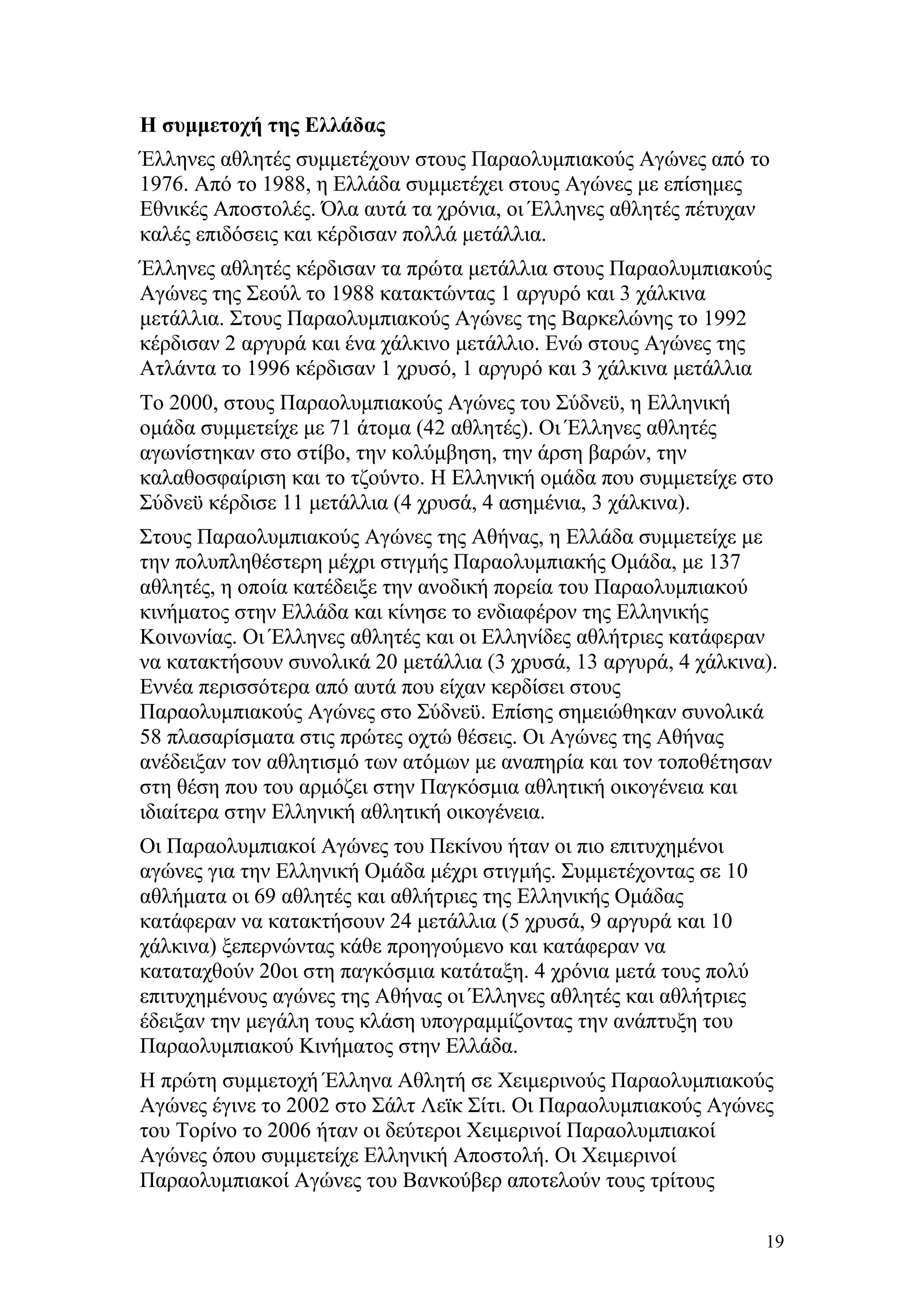 Η συμμετοχή της Ελλάδας
Έλληνες αθλητές συμμετέχουν στους Παραολυμπιακούς Αγώνες από το
1976. Από το 1988, η Ελλάδα συμμετέχει στους Αγώνες με επίσημες
Εθνικές Αποστολές. Όλα αυτά τα χρόνια, οι Έλληνες αθλητές πέτυχαν
καλές επιδόσεις και κέρδισαν πολλά μετάλλια.
Έλληνες αθλητές κέρδισαν τα πρώτα μετάλλια στους Παραολυμπιακούς
Αγώνες της Σεούλ το 1988 κατακτώντας 1 αργυρό και 3 χάλκινα
μετάλλια. Στους Παραολυμπιακούς Αγώνες της Βαρκελώνης το 1992
κέρδισαν 2 αργυρά και ένα χάλκινο μετάλλιο. Ενώ στους Αγώνες της
Ατλάντα το 1996 κέρδισαν 1 χρυσό, 1 αργυρό και 3 χάλκινα μετάλλια
Το 2000, στους Παραολυμπιακούς Αγώνες του Σύδνεϋ, η Ελληνική
ομάδα συμμετείχε με 71 άτομα (42 αθλητές). Οι Έλληνες αθλητές
αγωνίστηκαν στο στίβο, την κολύμβηση, την άρση βαρών, την
καλαθοσφαίριση και το τζούντο. Η Ελληνική ομάδα που συμμετείχε στο
Σύδνεϋ κέρδισε 11 μετάλλια (4 χρυσά, 4 ασημένια, 3 χάλκινα).
Στους Παραολυμπιακούς Αγώνες της Αθήνας, η Ελλάδα συμμετείχε με
την πολυπληθέστερη μέχρι στιγμής Παραολυμπιακής Ομάδα, με 137
αθλητές, η οποία κατέδειξε την ανοδική πορεία του Παραολυμπιακού
κινήματος στην Ελλάδα και κίνησε το ενδιαφέρον της Ελληνικής
Κοινωνίας. Οι Έλληνες αθλητές και οι Ελληνίδες αθλήτριες κατάφεραν
να κατακτήσουν συνολικά 20 μετάλλια (3 χρυσά, 13 αργυρά, 4 χάλκινα).
Εννέα περισσότερα από αυτά που είχαν κερδίσει στους
Παραολυμπιακούς Αγώνες στο Σύδνεϋ. Επίσης σημειώθηκαν συνολικά
58 πλασαρίσματα στις πρώτες οχτώ θέσεις. Οι Αγώνες της Αθήνας
ανέδειξαν τον αθλητισμό των ατόμων με αναπηρία και τον τοποθέτησαν
στη θέση που του αρμόζει στην Παγκόσμια αθλητική οικογένεια και
ιδιαίτερα στην Ελληνική αθλητική οικογένεια.
Οι Παραολυμπιακοί Αγώνες του Πεκίνου ήταν οι πιο επιτυχημένοι
αγώνες για την Ελληνική Ομάδα μέχρι στιγμής. Συμμετέχοντας σε 10
αθλήματα οι 69 αθλητές και αθλήτριες της Ελληνικής Ομάδας
κατάφεραν να κατακτήσουν 24 μετάλλια (5 χρυσά, 9 αργυρά και 10
χάλκινα) ξεπερνώντας κάθε προηγούμενο και κατάφεραν να
καταταχθούν 20οι στη παγκόσμια κατάταξη. 4 χρόνια μετά τους πολύ
επιτυχημένους αγώνες της Αθήνας οι Έλληνες αθλητές και αθλήτριες
έδειξαν την μεγάλη τους κλάση υπογραμμίζοντας την ανάπτυξη του
Παραολυμπιακού Κινήματος στην Ελλάδα.
Η πρώτη συμμετοχή Έλληνα Αθλητή σε Χειμερινούς Παραολυμπιακούς
Αγώνες έγινε το 2002 στο Σάλτ Λεϊκ Σίτι. Οι Παραολυμπιακούς Αγώνες
του Τορίνο το 2006 ήταν οι δεύτεροι Χειμερινοί Παραολυμπιακοί
Αγώνες όπου συμμετείχε Ελληνική Αποστολή. Οι Χειμερινοί
Παραολυμπιακοί Αγώνες του Βανκούβερ αποτελούν τους τρίτους

                                                                   19
 