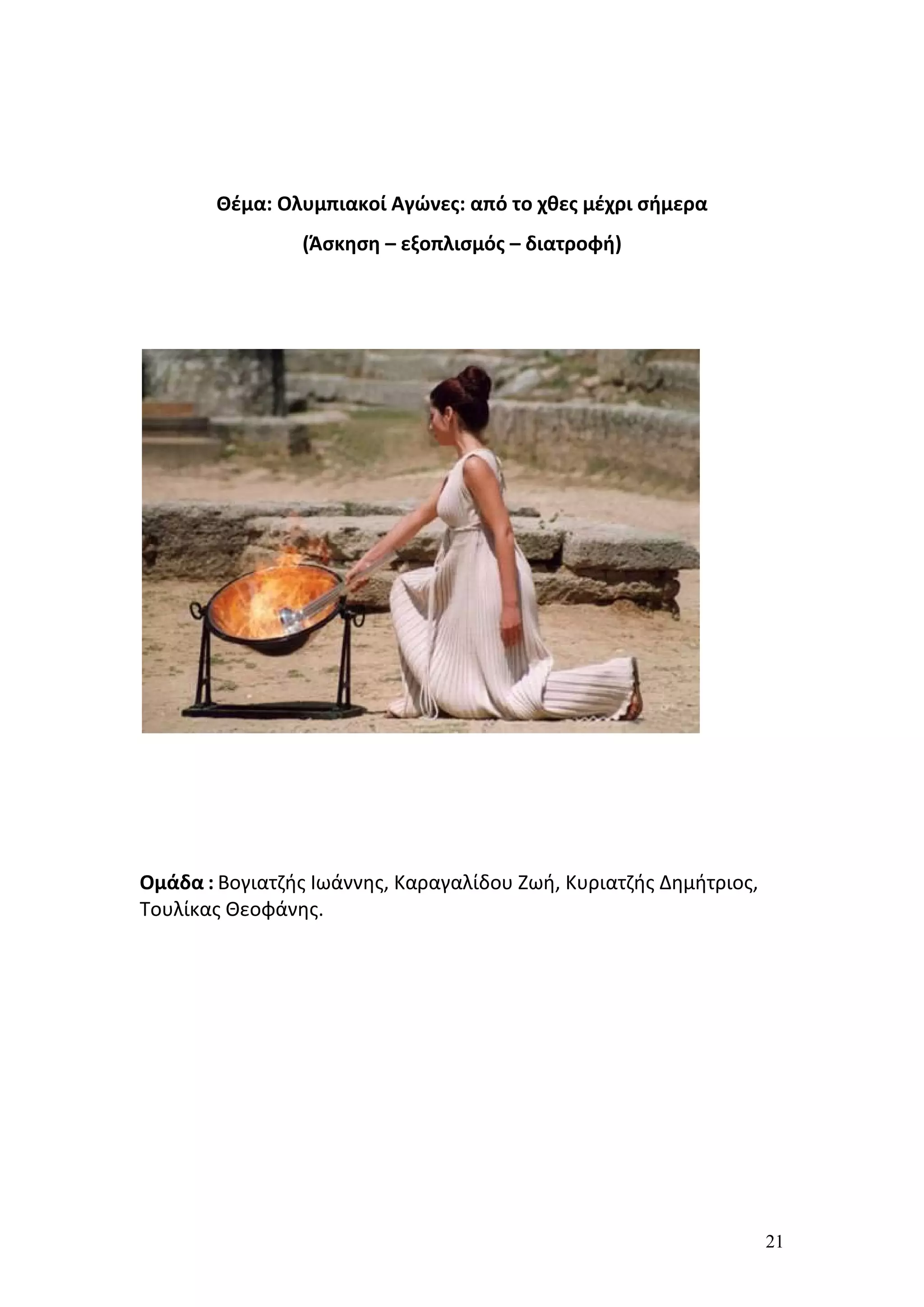 Θέμα: Ολυμπιακοί Αγώνες: από το χθες μέχρι σήμερα
                (Άσκηση – εξοπλισμός – διατροφή)




Ομάδα : Βογιατζής Ιωάννης, Καραγαλίδου Ζωή, Κυριατζής Δημήτριος,
Τουλίκας Θεοφάνης.




                                                                   21
 