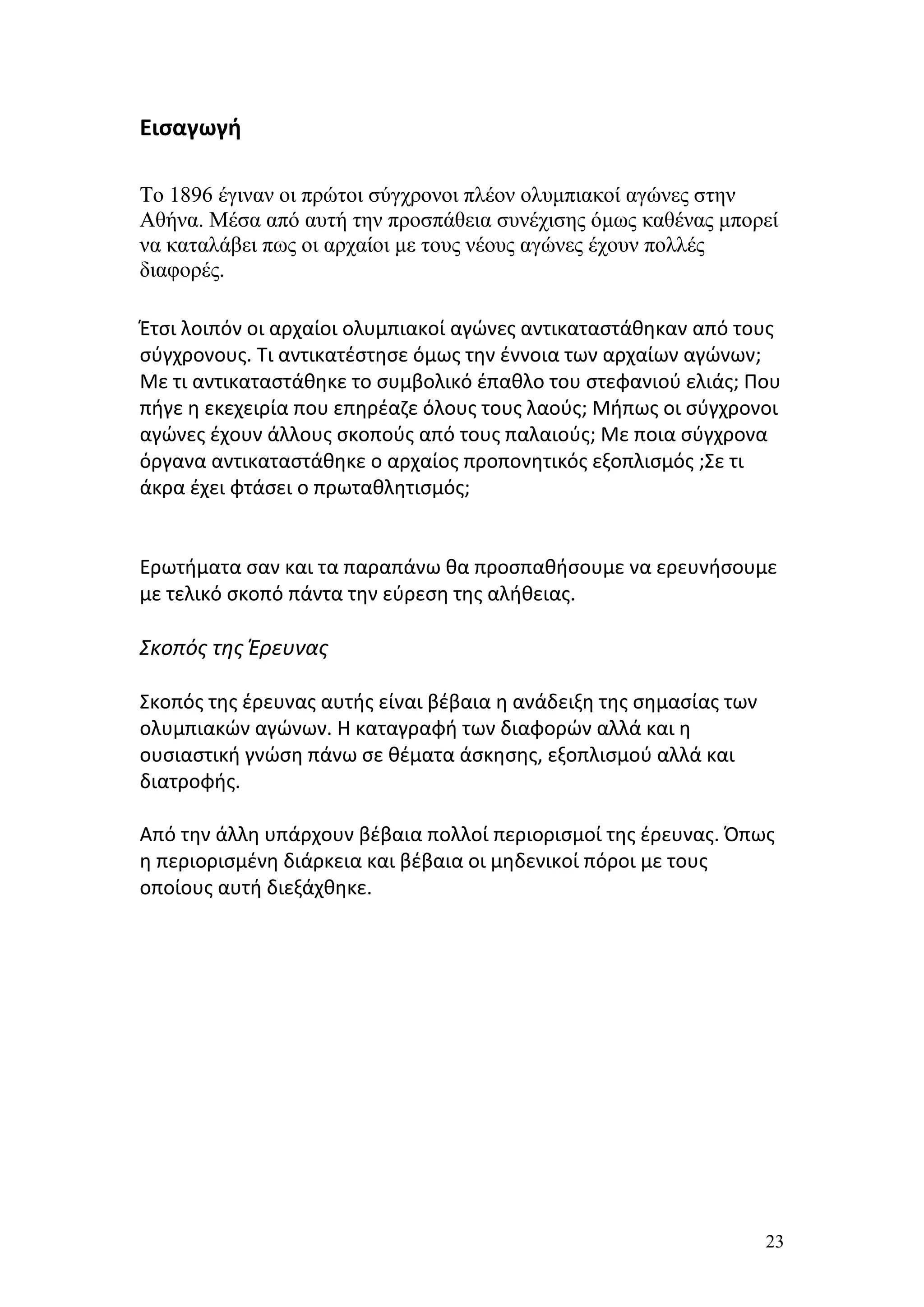 Εισαγωγή

Το 1896 έγιναν οι πρώτοι σύγχρονοι πλέον ολυμπιακοί αγώνες στην
Αθήνα. Μέσα από αυτή την προσπάθεια συνέχισης όμως καθένας μπορεί
να καταλάβει πως οι αρχαίοι με τους νέους αγώνες έχουν πολλές
διαφορές.

Έτσι λοιπόν οι αρχαίοι ολυμπιακοί αγώνες αντικαταστάθηκαν από τους
σύγχρονους. Τι αντικατέστησε όμως την έννοια των αρχαίων αγώνων;
Με τι αντικαταστάθηκε το συμβολικό έπαθλο του στεφανιού ελιάς; Που
πήγε η εκεχειρία που επηρέαζε όλους τους λαούς; Μήπως οι σύγχρονοι
αγώνες έχουν άλλους σκοπούς από τους παλαιούς; Με ποια σύγχρονα
όργανα αντικαταστάθηκε ο αρχαίος προπονητικός εξοπλισμός ;Σε τι
άκρα έχει φτάσει ο πρωταθλητισμός;


Ερωτήματα σαν και τα παραπάνω θα προσπαθήσουμε να ερευνήσουμε
με τελικό σκοπό πάντα την εύρεση της αλήθειας.

Σκοπός της Έρευνας

Σκοπός της έρευνας αυτής είναι βέβαια η ανάδειξη της σημασίας των
ολυμπιακών αγώνων. Η καταγραφή των διαφορών αλλά και η
ουσιαστική γνώση πάνω σε θέματα άσκησης, εξοπλισμού αλλά και
διατροφής.

Από την άλλη υπάρχουν βέβαια πολλοί περιορισμοί της έρευνας. Όπως
η περιορισμένη διάρκεια και βέβαια οι μηδενικοί πόροι με τους
οποίους αυτή διεξάχθηκε.




                                                                    23
 