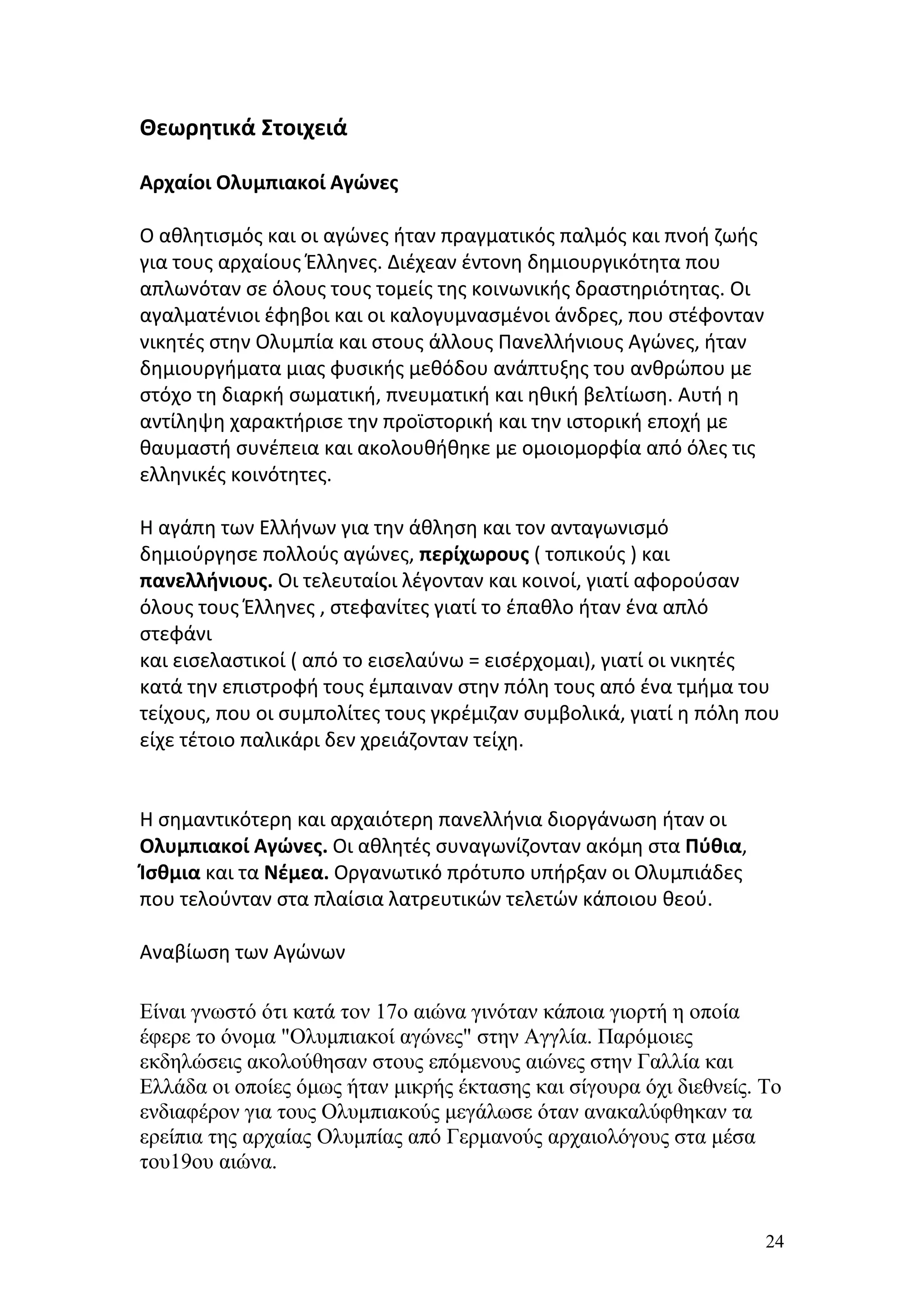 Θεωρητικά Στοιχειά

Αρχαίοι Ολυμπιακοί Αγώνες

Ο αθλητισμός και οι αγώνες ήταν πραγματικός παλμός και πνοή ζωής
για τους αρχαίους Έλληνες. Διέχεαν έντονη δημιουργικότητα που
απλωνόταν σε όλους τους τομείς της κοινωνικής δραστηριότητας. Οι
αγαλματένιοι έφηβοι και οι καλογυμνασμένοι άνδρες, που στέφονταν
νικητές στην Ολυμπία και στους άλλους Πανελλήνιους Αγώνες, ήταν
δημιουργήματα μιας φυσικής μεθόδου ανάπτυξης του ανθρώπου με
στόχο τη διαρκή σωματική, πνευματική και ηθική βελτίωση. Αυτή η
αντίληψη χαρακτήρισε την προϊστορική και την ιστορική εποχή με
θαυμαστή συνέπεια και ακολουθήθηκε με ομοιομορφία από όλες τις
ελληνικές κοινότητες.

Η αγάπη των Ελλήνων για την άθληση και τον ανταγωνισμό
δημιούργησε πολλούς αγώνες, περίχωρους ( τοπικούς ) και
πανελλήνιους. Οι τελευταίοι λέγονταν και κοινοί, γιατί αφορούσαν
όλους τους Έλληνες , στεφανίτες γιατί το έπαθλο ήταν ένα απλό
στεφάνι
και εισελαστικοί ( από το εισελαύνω = εισέρχομαι), γιατί οι νικητές
κατά την επιστροφή τους έμπαιναν στην πόλη τους από ένα τμήμα του
τείχους, που οι συμπολίτες τους γκρέμιζαν συμβολικά, γιατί η πόλη που
είχε τέτοιο παλικάρι δεν χρειάζονταν τείχη.


Η σημαντικότερη και αρχαιότερη πανελλήνια διοργάνωση ήταν οι
Ολυμπιακοί Αγώνες. Οι αθλητές συναγωνίζονταν ακόμη στα Πύθια,
Ίσθμια και τα Νέμεα. Οργανωτικό πρότυπο υπήρξαν οι Ολυμπιάδες
που τελούνταν στα πλαίσια λατρευτικών τελετών κάποιου θεού.

Αναβίωση των Αγώνων

Είναι γνωστό ότι κατά τον 17ο αιώνα γινόταν κάποια γιορτή η οποία
έφερε το όνομα "Ολυμπιακοί αγώνες" στην Αγγλία. Παρόμοιες
εκδηλώσεις ακολούθησαν στους επόμενους αιώνες στην Γαλλία και
Ελλάδα οι οποίες όμως ήταν μικρής έκτασης και σίγουρα όχι διεθνείς. Το
ενδιαφέρον για τους Ολυμπιακούς μεγάλωσε όταν ανακαλύφθηκαν τα
ερείπια της αρχαίας Ολυμπίας από Γερμανούς αρχαιολόγους στα μέσα
του19ου αιώνα.


                                                                    24
 