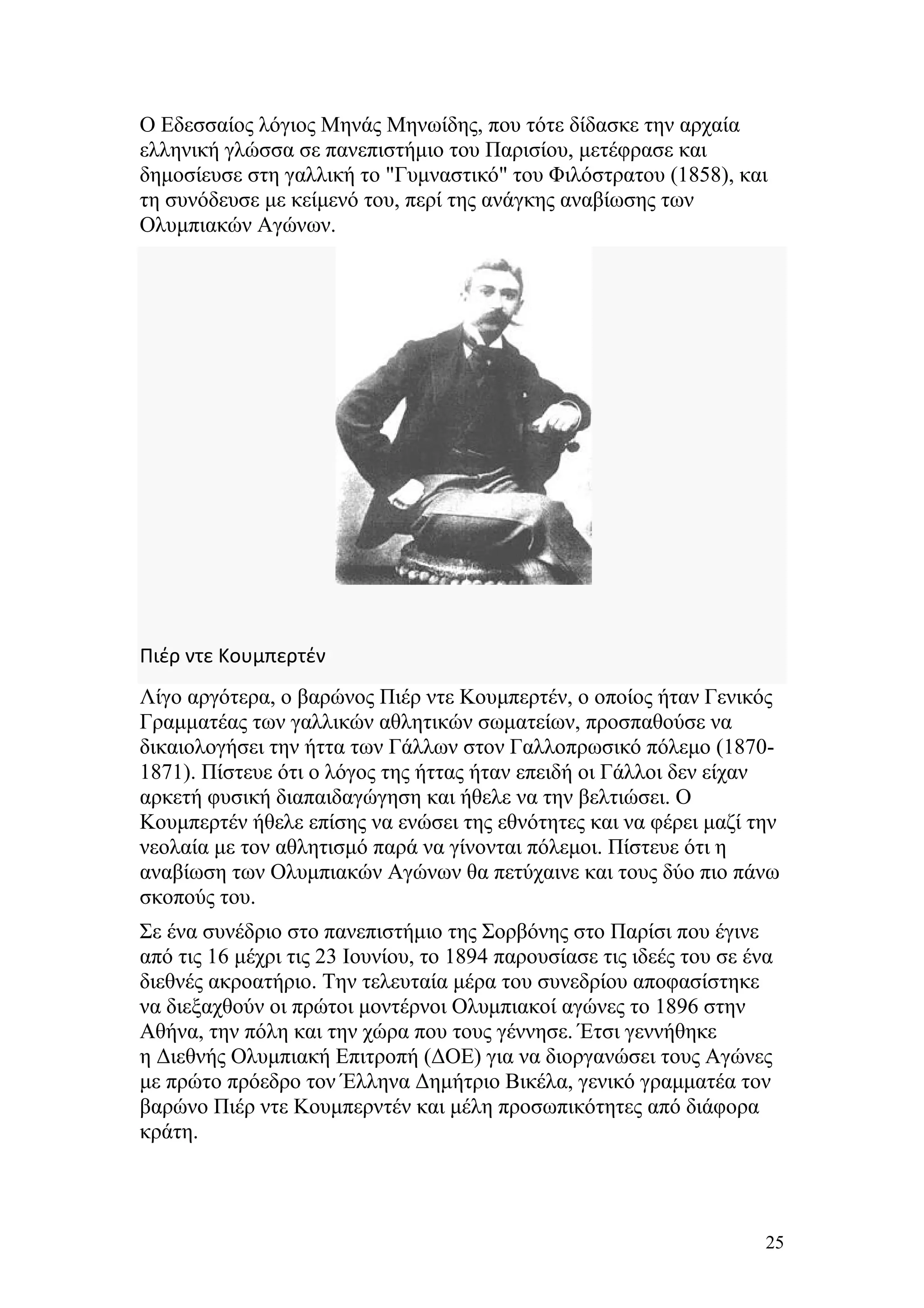 Ο Εδεσσαίος λόγιος Μηνάς Μηνωίδης, που τότε δίδασκε την αρχαία
ελληνική γλώσσα σε πανεπιστήμιο του Παρισίου, μετέφρασε και
δημοσίευσε στη γαλλική το "Γυμναστικό" του Φιλόστρατου (1858), και
τη συνόδευσε με κείμενό του, περί της ανάγκης αναβίωσης των
Ολυμπιακών Αγώνων.




Πιέρ ντε Κουμπερτέν
Λίγο αργότερα, ο βαρώνος Πιέρ ντε Κουμπερτέν, ο οποίος ήταν Γενικός
Γραμματέας των γαλλικών αθλητικών σωματείων, προσπαθούσε να
δικαιολογήσει την ήττα των Γάλλων στον Γαλλοπρωσικό πόλεμο (1870-
1871). Πίστευε ότι ο λόγος της ήττας ήταν επειδή οι Γάλλοι δεν είχαν
αρκετή φυσική διαπαιδαγώγηση και ήθελε να την βελτιώσει. Ο
Κουμπερτέν ήθελε επίσης να ενώσει της εθνότητες και να φέρει μαζί την
νεολαία με τον αθλητισμό παρά να γίνονται πόλεμοι. Πίστευε ότι η
αναβίωση των Ολυμπιακών Αγώνων θα πετύχαινε και τους δύο πιο πάνω
σκοπούς του.
Σε ένα συνέδριο στο πανεπιστήμιο της Σορβόνης στο Παρίσι που έγινε
από τις 16 μέχρι τις 23 Ιουνίου, το 1894 παρουσίασε τις ιδεές του σε ένα
διεθνές ακροατήριο. Την τελευταία μέρα του συνεδρίου αποφασίστηκε
να διεξαχθούν οι πρώτοι μοντέρνοι Ολυμπιακοί αγώνες το 1896 στην
Αθήνα, την πόλη και την χώρα που τους γέννησε. Έτσι γεννήθηκε
η Διεθνής Ολυμπιακή Επιτροπή (ΔΟΕ) για να διοργανώσει τους Αγώνες
με πρώτο πρόεδρο τον Έλληνα Δημήτριο Βικέλα, γενικό γραμματέα τον
βαρώνο Πιέρ ντε Κουμπερντέν και μέλη προσωπικότητες από διάφορα
κράτη.




                                                                       25
 