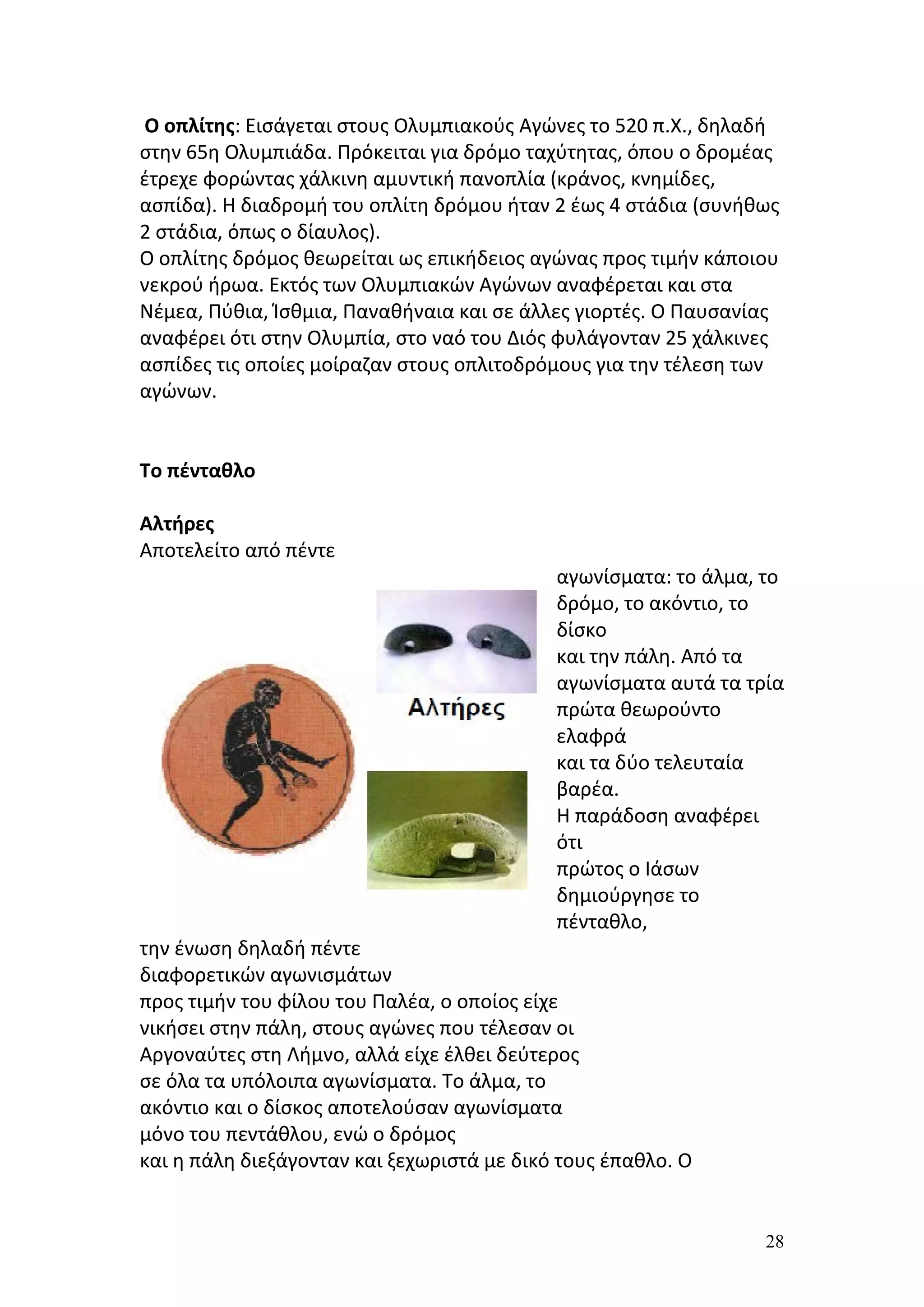 Ο οπλίτης: Εισάγεται στους Ολυμπιακούς Αγώνες το 520 π.Χ., δηλαδή
στην 65η Ολυμπιάδα. Πρόκειται για δρόμο ταχύτητας, όπου ο δρομέας
έτρεχε φορώντας χάλκινη αμυντική πανοπλία (κράνος, κνημίδες,
ασπίδα). Η διαδρομή του οπλίτη δρόμου ήταν 2 έως 4 στάδια (συνήθως
2 στάδια, όπως ο δίαυλος).
Ο οπλίτης δρόμος θεωρείται ως επικήδειος αγώνας προς τιμήν κάποιου
νεκρού ήρωα. Εκτός των Ολυμπιακών Αγώνων αναφέρεται και στα
Νέμεα, Πύθια, Ίσθμια, Παναθήναια και σε άλλες γιορτές. Ο Παυσανίας
αναφέρει ότι στην Ολυμπία, στο ναό του Διός φυλάγονταν 25 χάλκινες
ασπίδες τις οποίες μοίραζαν στους οπλιτοδρόμους για την τέλεση των
αγώνων.


Το πένταθλο

Αλτήρες
Αποτελείτο από πέντε
                                            αγωνίσματα: το άλμα, το
                                            δρόμο, το ακόντιο, το
                                            δίσκο
                                            και την πάλη. Από τα
                                            αγωνίσματα αυτά τα τρία
                                            πρώτα θεωρούντο
                                            ελαφρά
                                            και τα δύο τελευταία
                                            βαρέα.
                                            Η παράδοση αναφέρει
                                            ότι
                                            πρώτος ο Ιάσων
                                            δημιούργησε το
                                            πένταθλο,
την ένωση δηλαδή πέντε
διαφορετικών αγωνισμάτων
προς τιμήν του φίλου του Παλέα, ο οποίος είχε
νικήσει στην πάλη, στους αγώνες που τέλεσαν οι
Αργοναύτες στη Λήμνο, αλλά είχε έλθει δεύτερος
σε όλα τα υπόλοιπα αγωνίσματα. Το άλμα, το
ακόντιο και ο δίσκος αποτελούσαν αγωνίσματα
μόνο του πεντάθλου, ενώ ο δρόμος
και η πάλη διεξάγονταν και ξεχωριστά με δικό τους έπαθλο. Ο


                                                                 28
 
