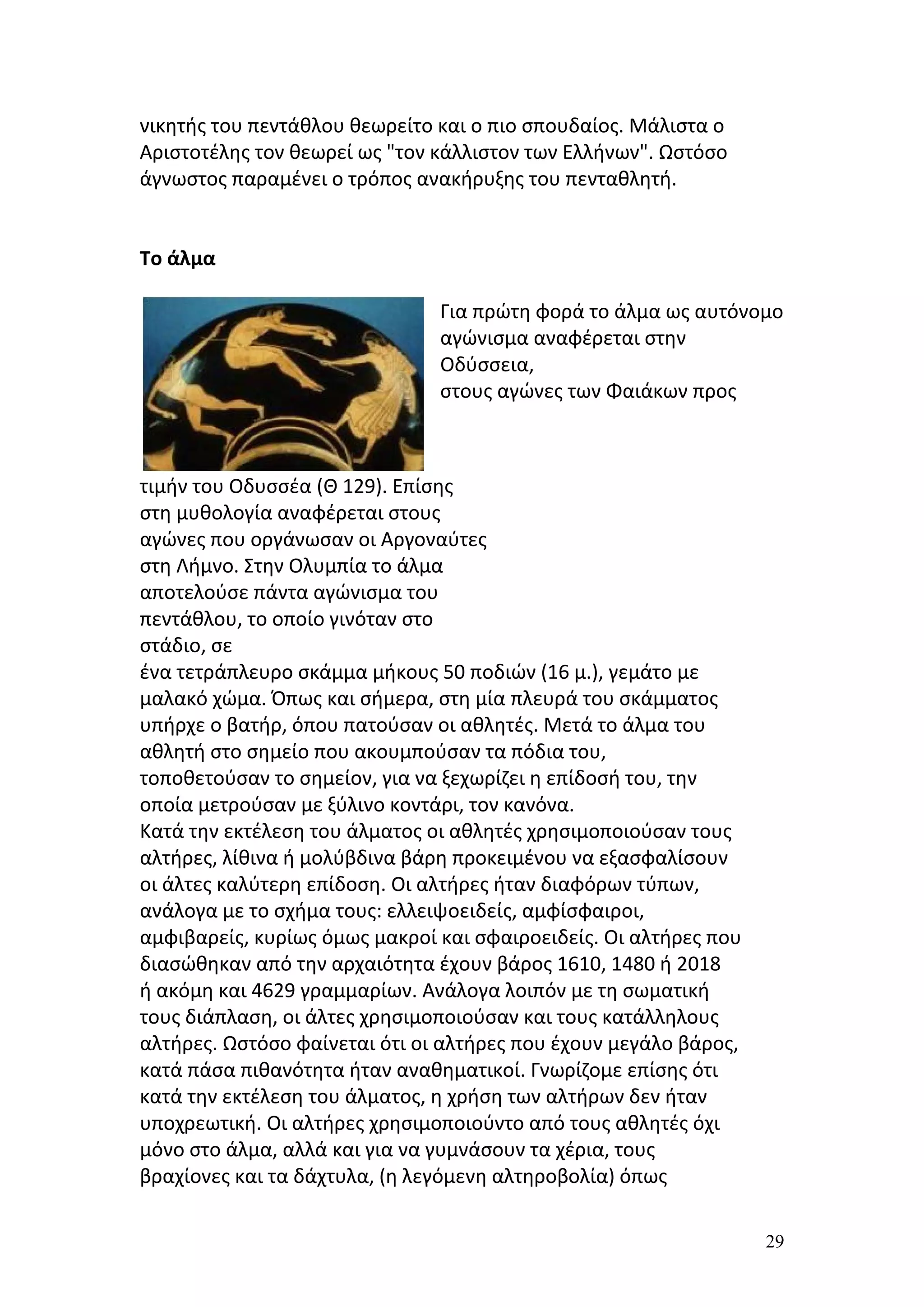 νικητής του πεντάθλου θεωρείτο και ο πιο σπουδαίος. Μάλιστα ο
Αριστοτέλης τον θεωρεί ως "τον κάλλιστον των Ελλήνων". Ωστόσο
άγνωστος παραμένει ο τρόπος ανακήρυξης του πενταθλητή.


Το άλμα

                               Για πρώτη φορά το άλμα ως αυτόνομο
                               αγώνισμα αναφέρεται στην
                               Οδύσσεια,
                               στους αγώνες των Φαιάκων προς



τιμήν του Οδυσσέα (Θ 129). Επίσης
στη μυθολογία αναφέρεται στους
αγώνες που οργάνωσαν οι Αργοναύτες
στη Λήμνο. Στην Ολυμπία το άλμα
αποτελούσε πάντα αγώνισμα του
πεντάθλου, το οποίο γινόταν στο
στάδιο, σε
ένα τετράπλευρο σκάμμα μήκους 50 ποδιών (16 μ.), γεμάτο με
μαλακό χώμα. Όπως και σήμερα, στη μία πλευρά του σκάμματος
υπήρχε ο βατήρ, όπου πατούσαν οι αθλητές. Μετά το άλμα του
αθλητή στο σημείο που ακουμπούσαν τα πόδια του,
τοποθετούσαν το σημείον, για να ξεχωρίζει η επίδοσή του, την
οποία μετρούσαν με ξύλινο κοντάρι, τον κανόνα.
Κατά την εκτέλεση του άλματος οι αθλητές χρησιμοποιούσαν τους
αλτήρες, λίθινα ή μολύβδινα βάρη προκειμένου να εξασφαλίσουν
οι άλτες καλύτερη επίδοση. Οι αλτήρες ήταν διαφόρων τύπων,
ανάλογα με το σχήμα τους: ελλειψοειδείς, αμφίσφαιροι,
αμφιβαρείς, κυρίως όμως μακροί και σφαιροειδείς. Οι αλτήρες που
διασώθηκαν από την αρχαιότητα έχουν βάρος 1610, 1480 ή 2018
ή ακόμη και 4629 γραμμαρίων. Ανάλογα λοιπόν με τη σωματική
τους διάπλαση, οι άλτες χρησιμοποιούσαν και τους κατάλληλους
αλτήρες. Ωστόσο φαίνεται ότι οι αλτήρες που έχουν μεγάλο βάρος,
κατά πάσα πιθανότητα ήταν αναθηματικοί. Γνωρίζομε επίσης ότι
κατά την εκτέλεση του άλματος, η χρήση των αλτήρων δεν ήταν
υποχρεωτική. Οι αλτήρες χρησιμοποιούντο από τους αθλητές όχι
μόνο στο άλμα, αλλά και για να γυμνάσουν τα χέρια, τους
βραχίονες και τα δάχτυλα, (η λεγόμενη αλτηροβολία) όπως

                                                                  29
 