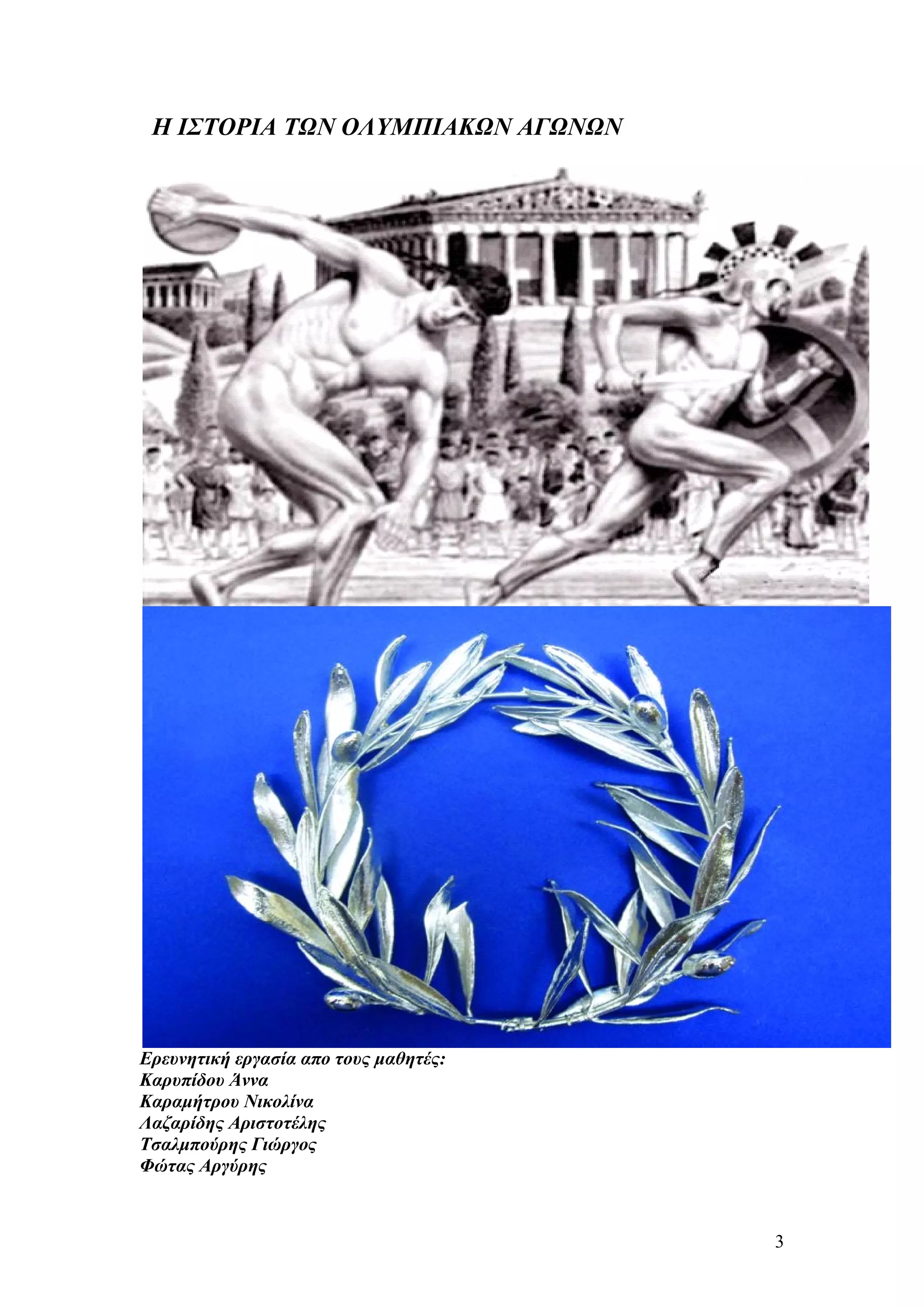 Η ΙΣΤΟΡΙΑ ΤΩΝ ΟΛΥΜΠΙΑΚΩΝ ΑΓΩΝΩΝ




Ερευνητική εργασία απο τους μαθητές:
Καρυπίδου Άννα
Καραμήτρου Νικολίνα
Λαζαρίδης Αριστοτέλης
Τσαλμπούρης Γιώργος
Φώτας Αργύρης



                                       3
 