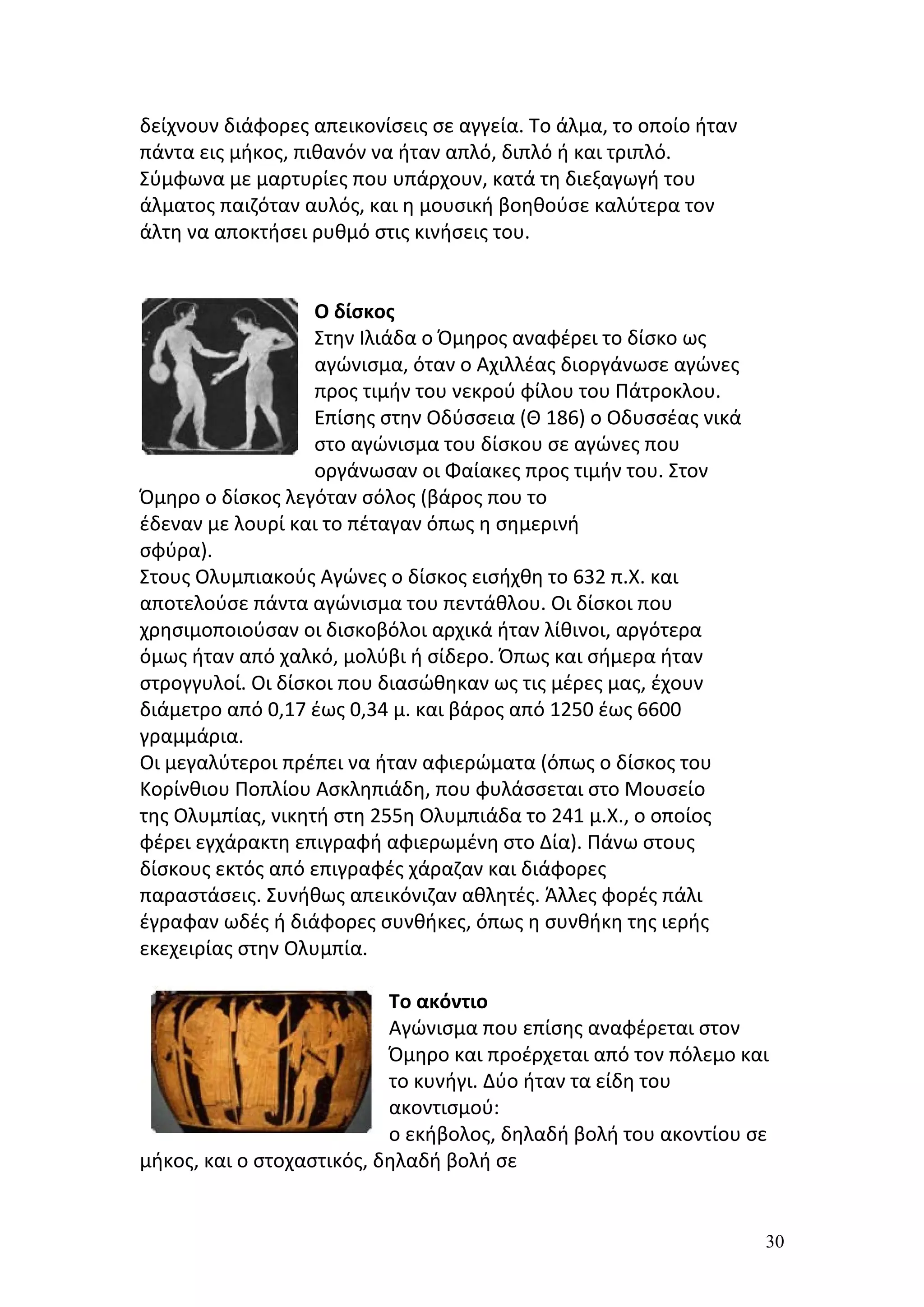 δείχνουν διάφορες απεικονίσεις σε αγγεία. Το άλμα, το οποίο ήταν
πάντα εις μήκος, πιθανόν να ήταν απλό, διπλό ή και τριπλό.
Σύμφωνα με μαρτυρίες που υπάρχουν, κατά τη διεξαγωγή του
άλματος παιζόταν αυλός, και η μουσική βοηθούσε καλύτερα τον
άλτη να αποκτήσει ρυθμό στις κινήσεις του.


                   Ο δίσκος
                   Στην Ιλιάδα ο Όμηρος αναφέρει το δίσκο ως
                   αγώνισμα, όταν ο Αχιλλέας διοργάνωσε αγώνες
                   προς τιμήν του νεκρού φίλου του Πάτροκλου.
                   Επίσης στην Οδύσσεια (Θ 186) ο Οδυσσέας νικά
                   στο αγώνισμα του δίσκου σε αγώνες που
                   οργάνωσαν οι Φαίακες προς τιμήν του. Στον
Όμηρο ο δίσκος λεγόταν σόλος (βάρος που το
έδεναν με λουρί και το πέταγαν όπως η σημερινή
σφύρα).
Στους Ολυμπιακούς Αγώνες ο δίσκος εισήχθη το 632 π.Χ. και
αποτελούσε πάντα αγώνισμα του πεντάθλου. Οι δίσκοι που
χρησιμοποιούσαν οι δισκοβόλοι αρχικά ήταν λίθινοι, αργότερα
όμως ήταν από χαλκό, μολύβι ή σίδερο. Όπως και σήμερα ήταν
στρογγυλοί. Οι δίσκοι που διασώθηκαν ως τις μέρες μας, έχουν
διάμετρο από 0,17 έως 0,34 μ. και βάρος από 1250 έως 6600
γραμμάρια.
Οι μεγαλύτεροι πρέπει να ήταν αφιερώματα (όπως ο δίσκος του
Κορίνθιου Ποπλίου Ασκληπιάδη, που φυλάσσεται στο Μουσείο
της Ολυμπίας, νικητή στη 255η Ολυμπιάδα το 241 μ.Χ., ο οποίος
φέρει εγχάρακτη επιγραφή αφιερωμένη στο Δία). Πάνω στους
δίσκους εκτός από επιγραφές χάραζαν και διάφορες
παραστάσεις. Συνήθως απεικόνιζαν αθλητές. Άλλες φορές πάλι
έγραφαν ωδές ή διάφορες συνθήκες, όπως η συνθήκη της ιερής
εκεχειρίας στην Ολυμπία.

                           Το ακόντιο
                           Αγώνισμα που επίσης αναφέρεται στον
                           Όμηρο και προέρχεται από τον πόλεμο και
                           το κυνήγι. Δύο ήταν τα είδη του
                           ακοντισμού:
                           ο εκήβολος, δηλαδή βολή του ακοντίου σε
μήκος, και ο στοχαστικός, δηλαδή βολή σε


                                                                   30
 