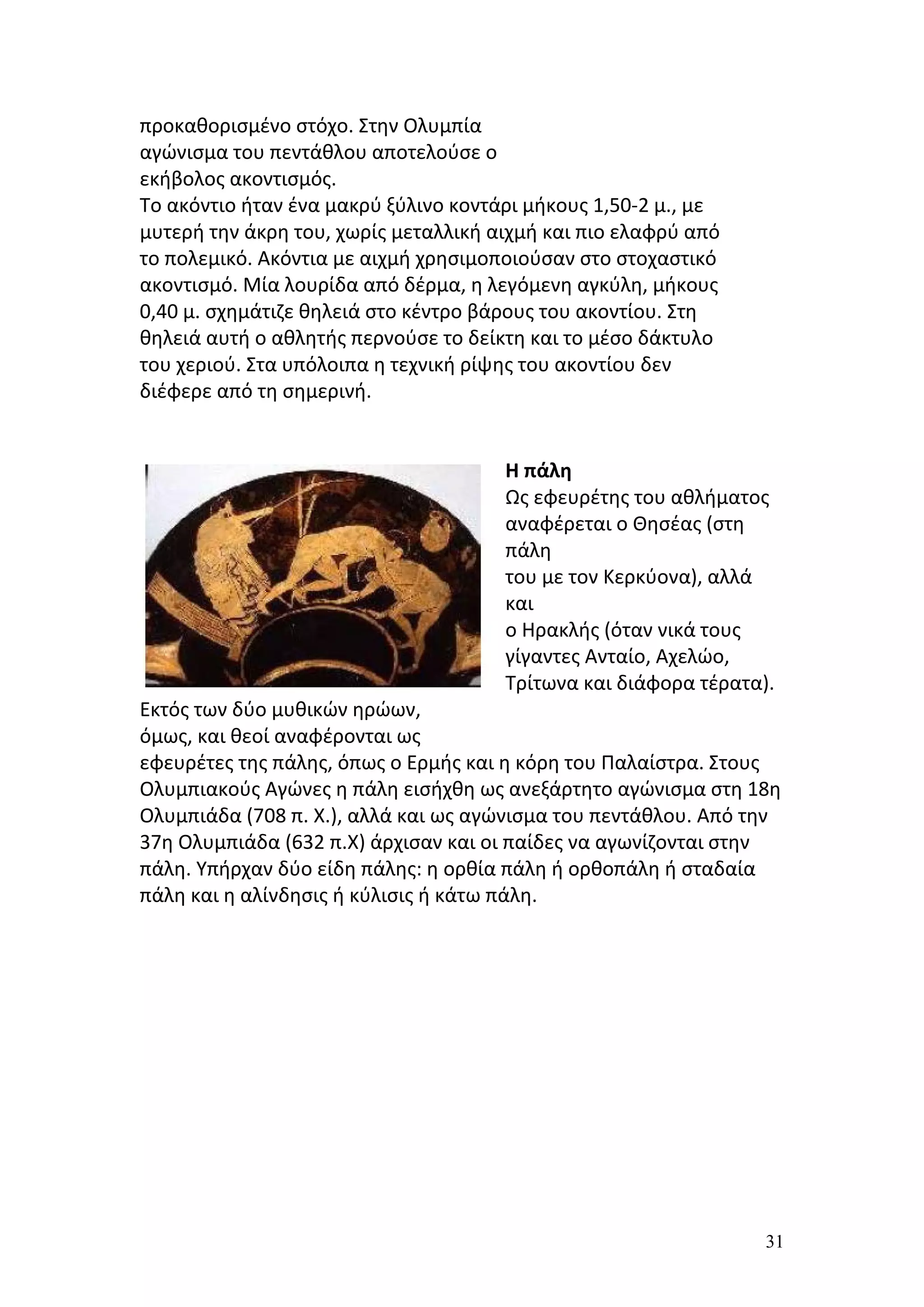 προκαθορισμένο στόχο. Στην Ολυμπία
αγώνισμα του πεντάθλου αποτελούσε ο
εκήβολος ακοντισμός.
Το ακόντιο ήταν ένα μακρύ ξύλινο κοντάρι μήκους 1,50-2 μ., με
μυτερή την άκρη του, χωρίς μεταλλική αιχμή και πιο ελαφρύ από
το πολεμικό. Ακόντια με αιχμή χρησιμοποιούσαν στο στοχαστικό
ακοντισμό. Μία λουρίδα από δέρμα, η λεγόμενη αγκύλη, μήκους
0,40 μ. σχημάτιζε θηλειά στο κέντρο βάρους του ακοντίου. Στη
θηλειά αυτή ο αθλητής περνούσε το δείκτη και το μέσο δάκτυλο
του χεριού. Στα υπόλοιπα η τεχνική ρίψης του ακοντίου δεν
διέφερε από τη σημερινή.


                                      Η πάλη
                                      Ως εφευρέτης του αθλήματος
                                      αναφέρεται ο Θησέας (στη
                                      πάλη
                                      του με τον Κερκύονα), αλλά
                                      και
                                      ο Ηρακλής (όταν νικά τους
                                      γίγαντες Ανταίο, Αχελώο,
                                      Τρίτωνα και διάφορα τέρατα).
Εκτός των δύο μυθικών ηρώων,
όμως, και θεοί αναφέρονται ως
εφευρέτες της πάλης, όπως ο Ερμής και η κόρη του Παλαίστρα. Στους
Ολυμπιακούς Αγώνες η πάλη εισήχθη ως ανεξάρτητο αγώνισμα στη 18η
Ολυμπιάδα (708 π. Χ.), αλλά και ως αγώνισμα του πεντάθλου. Από την
37η Ολυμπιάδα (632 π.Χ) άρχισαν και οι παίδες να αγωνίζονται στην
πάλη. Υπήρχαν δύο είδη πάλης: η ορθία πάλη ή ορθοπάλη ή σταδαία
πάλη και η αλίνδησις ή κύλισις ή κάτω πάλη.




                                                                 31
 