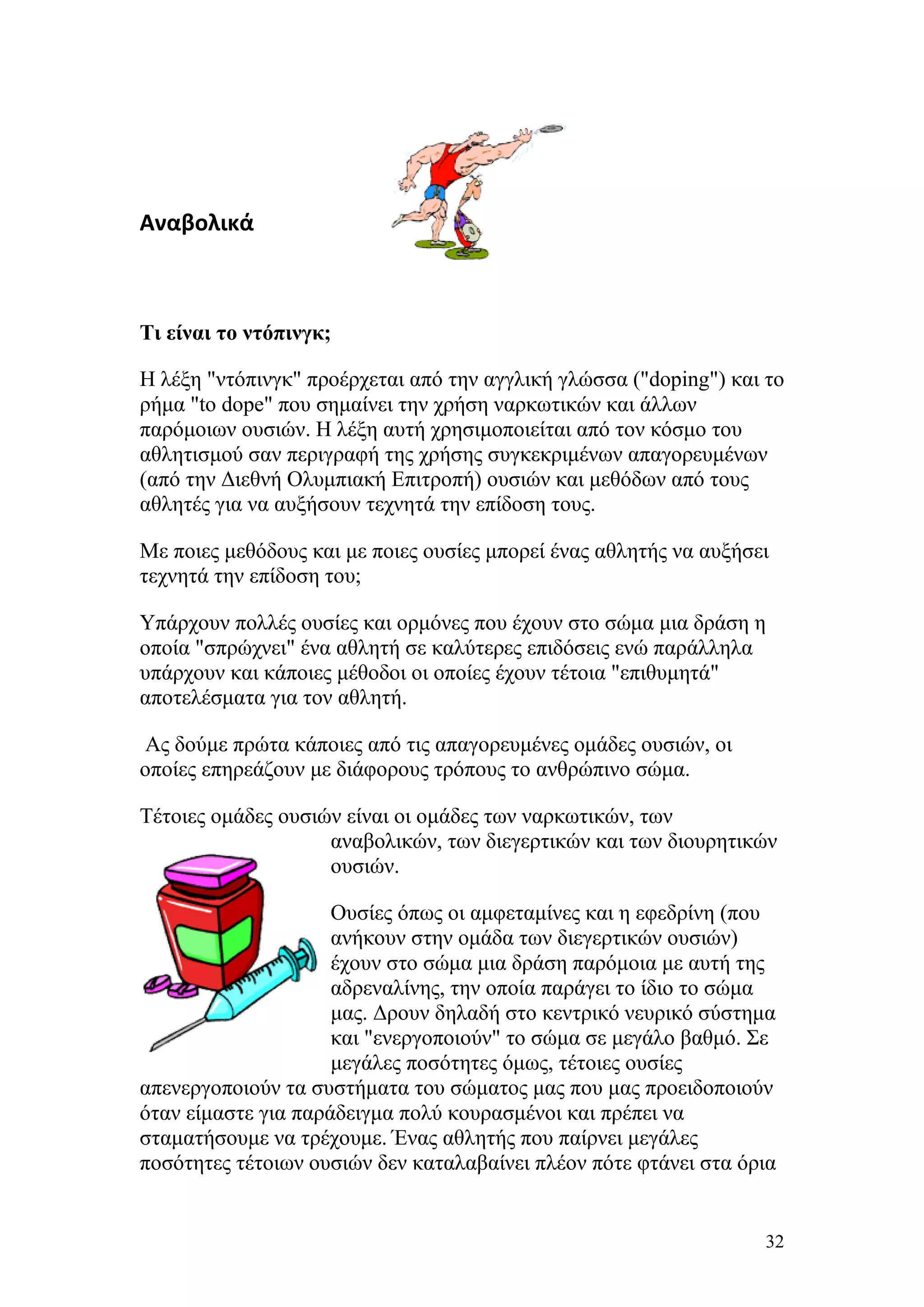 Αναβολικά



Τι είναι το ντόπινγκ;

Η λέξη "ντόπινγκ" προέρχεται από την αγγλική γλώσσα ("doping") και το
ρήμα "to dope" που σημαίνει την χρήση ναρκωτικών και άλλων
παρόμοιων ουσιών. Η λέξη αυτή χρησιμοποιείται από τον κόσμο του
αθλητισμού σαν περιγραφή της χρήσης συγκεκριμένων απαγορευμένων
(από την Διεθνή Ολυμπιακή Επιτροπή) ουσιών και μεθόδων από τους
αθλητές για να αυξήσουν τεχνητά την επίδοση τους.

Με ποιες μεθόδους και με ποιες ουσίες μπορεί ένας αθλητής να αυξήσει
τεχνητά την επίδοση του;

Υπάρχουν πολλές ουσίες και ορμόνες που έχουν στο σώμα μια δράση η
οποία "σπρώχνει" ένα αθλητή σε καλύτερες επιδόσεις ενώ παράλληλα
υπάρχουν και κάποιες μέθοδοι οι οποίες έχουν τέτοια "επιθυμητά"
αποτελέσματα για τον αθλητή.

Ας δούμε πρώτα κάποιες από τις απαγορευμένες ομάδες ουσιών, οι
οποίες επηρεάζουν με διάφορους τρόπους το ανθρώπινο σώμα.

Τέτοιες ομάδες ουσιών είναι οι ομάδες των ναρκωτικών, των
                    αναβολικών, των διεγερτικών και των διουρητικών
                    ουσιών.

                     Ουσίες όπως οι αμφεταμίνες και η εφεδρίνη (που
                     ανήκουν στην ομάδα των διεγερτικών ουσιών)
                     έχουν στο σώμα μια δράση παρόμοια με αυτή της
                     αδρεναλίνης, την οποία παράγει το ίδιο το σώμα
                     μας. Δρουν δηλαδή στο κεντρικό νευρικό σύστημα
                     και "ενεργοποιούν" το σώμα σε μεγάλο βαθμό. Σε
                     μεγάλες ποσότητες όμως, τέτοιες ουσίες
απενεργοποιούν τα συστήματα του σώματος μας που μας προειδοποιούν
όταν είμαστε για παράδειγμα πολύ κουρασμένοι και πρέπει να
σταματήσουμε να τρέχουμε. Ένας αθλητής που παίρνει μεγάλες
ποσότητες τέτοιων ουσιών δεν καταλαβαίνει πλέον πότε φτάνει στα όρια


                                                                   32
 