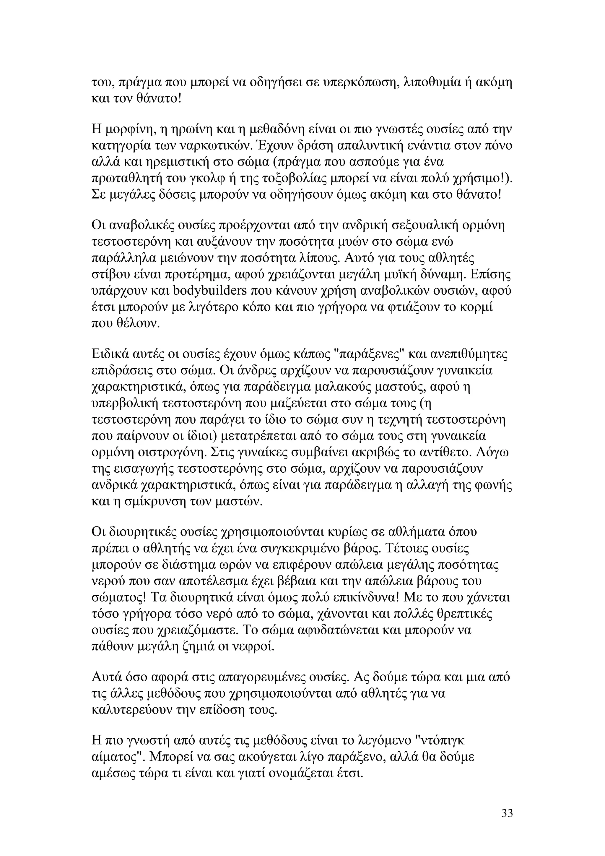 του, πράγμα που μπορεί να οδηγήσει σε υπερκόπωση, λιποθυμία ή ακόμη
και τον θάνατο!

Η μορφίνη, η ηρωίνη και η μεθαδόνη είναι οι πιο γνωστές ουσίες από την
κατηγορία των ναρκωτικών. Έχουν δράση απαλυντική ενάντια στον πόνο
αλλά και ηρεμιστική στο σώμα (πράγμα που ασπούμε για ένα
πρωταθλητή του γκολφ ή της τοξοβολίας μπορεί να είναι πολύ χρήσιμο!).
Σε μεγάλες δόσεις μπορούν να οδηγήσουν όμως ακόμη και στο θάνατο!

Οι αναβολικές ουσίες προέρχονται από την ανδρική σεξουαλική ορμόνη
τεστοστερόνη και αυξάνουν την ποσότητα μυών στο σώμα ενώ
παράλληλα μειώνουν την ποσότητα λίπους. Αυτό για τους αθλητές
στίβου είναι προτέρημα, αφού χρειάζονται μεγάλη μυϊκή δύναμη. Επίσης
υπάρχουν και bodybuilders που κάνουν χρήση αναβολικών ουσιών, αφού
έτσι μπορούν με λιγότερο κόπο και πιο γρήγορα να φτιάξουν το κορμί
που θέλουν.

Ειδικά αυτές οι ουσίες έχουν όμως κάπως "παράξενες" και ανεπιθύμητες
επιδράσεις στο σώμα. Οι άνδρες αρχίζουν να παρουσιάζουν γυναικεία
χαρακτηριστικά, όπως για παράδειγμα μαλακούς μαστούς, αφού η
υπερβολική τεστοστερόνη που μαζεύεται στο σώμα τους (η
τεστοστερόνη που παράγει το ίδιο το σώμα συν η τεχνητή τεστοστερόνη
που παίρνουν οι ίδιοι) μετατρέπεται από το σώμα τους στη γυναικεία
ορμόνη οιστρογόνη. Στις γυναίκες συμβαίνει ακριβώς το αντίθετο. Λόγω
της εισαγωγής τεστοστερόνης στο σώμα, αρχίζουν να παρουσιάζουν
ανδρικά χαρακτηριστικά, όπως είναι για παράδειγμα η αλλαγή της φωνής
και η σμίκρυνση των μαστών.

Οι διουρητικές ουσίες χρησιμοποιούνται κυρίως σε αθλήματα όπου
πρέπει ο αθλητής να έχει ένα συγκεκριμένο βάρος. Τέτοιες ουσίες
μπορούν σε διάστημα ωρών να επιφέρουν απώλεια μεγάλης ποσότητας
νερού που σαν αποτέλεσμα έχει βέβαια και την απώλεια βάρους του
σώματος! Τα διουρητικά είναι όμως πολύ επικίνδυνα! Με το που χάνεται
τόσο γρήγορα τόσο νερό από το σώμα, χάνονται και πολλές θρεπτικές
ουσίες που χρειαζόμαστε. Το σώμα αφυδατώνεται και μπορούν να
πάθουν μεγάλη ζημιά οι νεφροί.

Αυτά όσο αφορά στις απαγορευμένες ουσίες. Ας δούμε τώρα και μια από
τις άλλες μεθόδους που χρησιμοποιούνται από αθλητές για να
καλυτερεύουν την επίδοση τους.

Η πιο γνωστή από αυτές τις μεθόδους είναι το λεγόμενο "ντόπιγκ
αίματος". Μπορεί να σας ακούγεται λίγο παράξενο, αλλά θα δούμε
αμέσως τώρα τι είναι και γιατί ονομάζεται έτσι.

                                                                    33
 